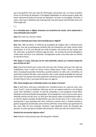 que mais ganham com esse tipo de informação, até porque nós, no nosso concelho,
temos as farmácias de Alenquer e Carregado englobadas no mesmo grupo e pode não
haver nenhuma farmácia de serviço em Alenquer, só haver no Carregado. Portanto, é
assim, não é que a distância seja muito grande, mas para quem está limitado seria uma
informação útil.

(…)

Se a transição para o digital, trouxesse um acréscimo de canais, seria importante e
uma motivação para mudar?

Ana: Para mim era. Isso era o ideal.

Sente-se motivada para fazer esta transição para o digital?

Ana: Não. Não há oferta. A melhoria da qualidade de imagem não é suficiente para
motivar, mas nós os portugueses também não nos chateamos com nada, somos muito
permissivos. E se foi uma decisão da União Europeia, nós vamos ter que acatar com
ela. Claro que, se puderem melhorar alguma coisa… Se ao facto de sermos obrigados a
mudar para continuar a ter televisão, conseguissem juntar uma mais-valia ao cliente,
só caía bem (risos).

P32. Daqui a 5 anos, acha que vai ver mais televisão, menos ou o mesmo tempo do
que vê hoje em dia?

Ana: (risos) Da maneira que o país está acho que não. Porque acho que nós cada vez
trabalhamos mais e cada vez temos menos tempo para o lazer. Como eu costumo
dizer, há pequenos grandes momentos, quando estamos no sofá, com a mantinha, no
quentinho, estamos tão bem, nem estamos a dar o valor àquela qualidade de vida que
está a existir ali, porque não estes pequenos momentos que são os grandes momentos
de lazer hoje em dia, e aos quais temos que nos agarrar.

P26. Como imagina que a televisão venha a ser daqui a 10 anos?

Ana: A nível físico, acho que a televisão tem a tendência para ser, cada vez mais, uma
coisa “touch”, como os telefones. Acho que vai ter um aspecto exterior e um contacto
muito mais facilitado e versátil. A nível de conteúdos, é uma pergunta muito difícil.
Depende muito da evolução da população. Se me perguntar o que é que eu acho que a
televisão evoluiu em dez anos, eu acho que não evoluiu nada, ou praticamente nada. E
eu dei-lhe aquele exemplo do Big Brother, que deu há dez anos e foi o único que eu
acompanhei, e que, passados dez anos, continua a mesma coisa. E existem pessoas a
ganhar programas de televisão como mesmo perfil dos concorrentes que ganharam há
dez anos. Não há uma evolução. Portanto, tudo depende muito da evolução das
pessoas. Eu acho que piorar também não vai piorar. Acho que não vai é evoluir muito.

Gostaria de acrescentar alguma coisa?

Ana: Existem muitas pessoas que não vão gostar. Muitas!


                                                                                  258
 
