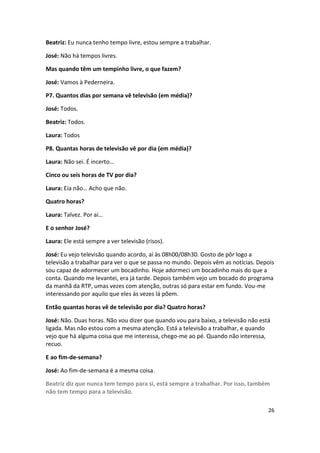 Beatriz: Eu nunca tenho tempo livre, estou sempre a trabalhar.

José: Não há tempos livres.

Mas quando têm um tempinho livre, o que fazem?

José: Vamos à Pederneira.

P7. Quantos dias por semana vê televisão (em média)?

José: Todos.

Beatriz: Todos.

Laura: Todos

P8. Quantas horas de televisão vê por dia (em média)?

Laura: Não sei. É incerto…

Cinco ou seis horas de TV por dia?

Laura: Eia não… Acho que não.

Quatro horas?

Laura: Talvez. Por aí…

E o senhor José?

Laura: Ele está sempre a ver televisão (risos).

José: Eu vejo televisão quando acordo, aí às 08h00/08h30. Gosto de pôr logo a
televisão a trabalhar para ver o que se passa no mundo. Depois vêm as notícias. Depois
sou capaz de adormecer um bocadinho. Hoje adormeci um bocadinho mais do que a
conta. Quando me levantei, era já tarde. Depois também vejo um bocado do programa
da manhã da RTP, umas vezes com atenção, outras só para estar em fundo. Vou-me
interessando por aquilo que eles às vezes lá põem.

Então quantas horas vê de televisão por dia? Quatro horas?

José: Não. Duas horas. Não vou dizer que quando vou para baixo, a televisão não está
ligada. Mas não estou com a mesma atenção. Está a televisão a trabalhar, e quando
vejo que há alguma coisa que me interessa, chego-me ao pé. Quando não interessa,
recuo.

E ao fim-de-semana?

José: Ao fim-de-semana é a mesma coisa.

Beatriz diz que nunca tem tempo para si, está sempre a trabalhar. Por isso, também
não tem tempo para a televisão.

                                                                                   26
 