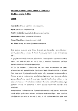 Relatório da visita a casa da família 24 (“Fonseca”)
Dia 10 de Janeiro de 2011

Cacém


Isabel (mãe): 39 anos, cozinheira num restaurante.

Filipa (tia): 48 anos, desempregada.

Matilde (irmã): 32 anos, estudante. (Ausente na entrevista)

Pedro (filho): 21 anos. (Ausente na entrevista)

Mário (filho): 19 anos. (Ausente na entrevista)

Rui (filho): 14 anos, estudante. (Ausente na entrevista)



Este relatório apresenta uma síntese da sessão de observação e entrevista semi-
estruturada realizada em casa da família Fonseca, do Cacém, no dia 10 Janeiro de
2011.
O agregado familiar dos “Fonseca” é constituído por seis pessoas: Isabel e os seus três
filhos, a sua irmã mais nova e a sua tia Filipa. A entrevista foi realizada com dois
elementos tendo durado cerca de 40 minutos.
No dia da entrevista, a responsável da casa, Isabel, encontrava-se de baixa,
acompanhada pela sua tia Filipa que está desempregada. Nesta família não foi possível
fazer observação filmada dado que foi pedido pelas pessoas presentes que não se
filmasse a casa e equipamentos tecnológicos disponíveis, assim como as próprias
pessoas. Dessa forma, a parte de observação das dinâmicas familiares relativas ao uso
e consumo televisivo foi realizada através de apontamentos escritos feitos e de diálogo
posterior com os dois elementos da família que se encontravam presentes para
entrevista.
Segundo Isabel, a TV não tem um lugar central no seu dia-a-dia. Costuma tê-la ligada
quase sempre quando está em casa, mas muitas vezes apenas para ouvir. Têm três
televisões em casa, uma no seu quarto, outra na sala e outra na cozinha, local onde

                                                                                   260
 