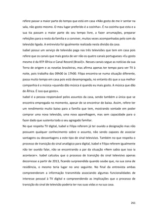 refere passar a maior parte do tempo que está em casa «Não gosto de me ir sentar na
sala, não gosto mesmo. O meu lugar preferido é a cozinha». É na cozinha que esta e a
sua tia passam a maior parte do seu tempo livre, a fazer arrumações, preparar
refeições para o resto da família e a conviver, muitas vezes acompanhadas pelo som da
televisão ligada. A entrevista foi igualmente realizada nesta divisão da casa.
Isabel possui um serviço de televisão paga nas três televisões que tem em casa pois
refere que os canais que mais gosta de ver não os quatro canais portugueses «Eu gosto
mesmo é da RTP África e Canal Record (Brasil)». Nesses canais segue as notícias da sua
Terra de origem e as novelas brasileiras, mas afirma apenas ter tempo para ver TV à
noite, pois trabalha das 09h00 às 17h00. Filipa encontra-se numa situação diferente,
passa muito tempo em casa pois está desempregada, no entanto diz que a sua melhor
companhia é a música «quando dão música é quando eu mais gosto. A música que dão
de África. É isso que gosto».
Isabel é a pessoa responsável pelos assuntos da casa, sendo também a única que se
encontra empregada no momento, apesar de se encontrar de baixa. Assim, refere ter
um rendimento muito baixo para a família que tem, mostrando vontade em poder
comprar uma nova televisão, uma nova aparelhagem, mas sem capacidade para o
fazer dado que sustenta todo o seu agregado familiar.
No que respeita TV digital, Isabel e Filipa referem já ter ouvido a designação mas não
possuem qualquer conhecimento sobre o assunto, não sendo capazes de associar
vantagens ou desvantagens a este tipo de sinal televisivo. Também no que respeita o
processo de transição do sinal analógico para digital, Isabel e Filipa referem igualmente
não ter ouvido falar, não se encontrando a par da situação «Nem sabia que isso ia
acontecer». Isabel calculou que o processo de transição do sinal televisivo apenas
decorresse a partir de 2013, ficando surpreendida quando soube que, na sua zona de
residência, o mesmo teria lugar no ano seguinte. No final da entrevista ambas
compreenderam a informação transmitida associando algumas funcionalidades de
interesse pessoal à TV digital e compreendendo as implicações que o processo de
transição do sinal de televisão poderia ter nas suas vidas e na sua casa.




                                                                                     261
 