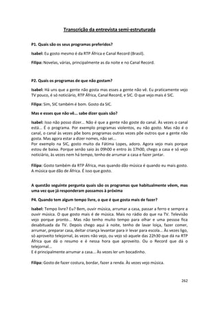 Transcrição da entrevista semi-estruturada

P1. Quais são os seus programas preferidos?

Isabel: Eu gosto mesmo é da RTP África e Canal Record (Brasil).

Filipa: Novelas, várias, principalmente as da noite e no Canal Record.



P2. Quais os programas de que não gostam?

Isabel: Há uns que a gente não gosta mas esses a gente não vê. Eu praticamente vejo
TV pouco, é só noticiário, RTP África, Canal Record, e SIC. O que vejo mais é SIC.

Filipa: Sim, SIC também é bom. Gosto da SIC.

Mas e esses que não vê... sabe dizer quais são?

Isabel: Isso não posso dizer... Não é que a gente não goste do canal. Às vezes o canal
está... É o programa. Por exemplo programas violentos, eu não gosto. Mas não é o
canal, o canal às vezes põe bons programas outras vezes põe outros que a gente não
gosta. Mas agora estar a dizer nomes, não sei...
Por exemplo na SIC, gosto muito da Fátima Lopes, adoro. Agora vejo mais porque
estou de baixa. Porque senão saio às 09h00 e entro às 17h00, chego a casa e só vejo
noticiário, às vezes nem há tempo, tenho de arrumar a casa e fazer jantar.

Filipa: Gosto também da RTP África, mas quando dão música é quando eu mais gosto.
A música que dão de África. É isso que gosto.


A questão seguinte pergunta quais são os programas que habitualmente vêem, mas
uma vez que já responderam passamos à próxima

P4. Quando tem algum tempo livre, o que é que gosta mais de fazer?

Isabel: Tempo livre? Eu? Bem, ouvir música, arrumar a casa, passar a ferro e sempre a
ouvir música. O que gosto mais é de música. Mais no rádio do que na TV. Televisão
vejo porque pronto... Mas não tenho muito tempo para olhar e uma pessoa fica
desabituada da TV. Depois chego aqui à noite, tenho de lavar loiça, fazer comer,
arrumar, preparar casa, deitar criança levantar para ir levar para escola... Às vezes ligo,
só aproveito telejornal, às vezes não vejo, ou vejo só aquele das 22h30 que dá na RTP
África que dá o resumo e é nessa hora que aproveito. Ou o Record que dá o
telejornal...
E é principalmente arrumar a casa... Às vezes ler um bocadinho.

Filipa: Gosto de fazer costura, bordar, fazer a renda. Às vezes vejo música.



                                                                                       262
 