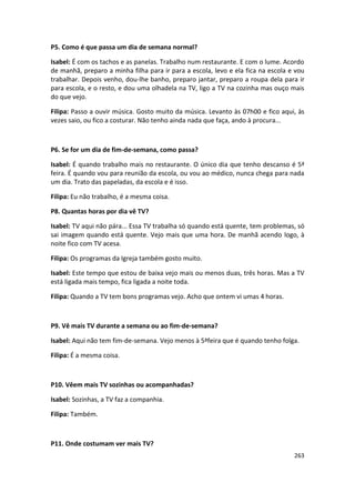 P5. Como é que passa um dia de semana normal?

Isabel: É com os tachos e as panelas. Trabalho num restaurante. E com o lume. Acordo
de manhã, preparo a minha filha para ir para a escola, levo e ela fica na escola e vou
trabalhar. Depois venho, dou-lhe banho, preparo jantar, preparo a roupa dela para ir
para escola, e o resto, e dou uma olhadela na TV, ligo a TV na cozinha mas ouço mais
do que vejo.

Filipa: Passo a ouvir música. Gosto muito da música. Levanto às 07h00 e fico aqui, às
vezes saio, ou fico a costurar. Não tenho ainda nada que faça, ando à procura...



P6. Se for um dia de fim-de-semana, como passa?

Isabel: É quando trabalho mais no restaurante. O único dia que tenho descanso é 5ª
feira. É quando vou para reunião da escola, ou vou ao médico, nunca chega para nada
um dia. Trato das papeladas, da escola e é isso.

Filipa: Eu não trabalho, é a mesma coisa.

P8. Quantas horas por dia vê TV?

Isabel: TV aqui não pára... Essa TV trabalha só quando está quente, tem problemas, só
sai imagem quando está quente. Vejo mais que uma hora. De manhã acendo logo, à
noite fico com TV acesa.

Filipa: Os programas da Igreja também gosto muito.

Isabel: Este tempo que estou de baixa vejo mais ou menos duas, três horas. Mas a TV
está ligada mais tempo, fica ligada a noite toda.

Filipa: Quando a TV tem bons programas vejo. Acho que ontem vi umas 4 horas.



P9. Vê mais TV durante a semana ou ao fim-de-semana?

Isabel: Aqui não tem fim-de-semana. Vejo menos à 5ªfeira que é quando tenho folga.

Filipa: É a mesma coisa.



P10. Vêem mais TV sozinhas ou acompanhadas?

Isabel: Sozinhas, a TV faz a companhia.

Filipa: Também.



P11. Onde costumam ver mais TV?
                                                                                  263
 
