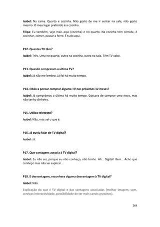 Isabel: Na cama. Quarto e cozinha. Não gosto de me ir sentar na sala, não gosto
mesmo. O meu lugar preferido é a cozinha.

Filipa: Eu também, vejo mais aqui (cozinha) e no quarto. Na cozinha tem comida, é
cozinhar, comer, passar a ferro. É tudo aqui.



P12. Quantas TV têm?

Isabel: Três. Uma no quarto, outra na cozinha, outra na sala. Têm TV cabo.



P13. Quando compraram a ultima TV?

Isabel: Já não me lembro. Já foi há muito tempo.



P14. Estão a pensar comprar alguma TV nos próximos 12 meses?

Isabel: Já comprámos a última há muito tempo. Gostava de comprar uma nova, mas
não tenho dinheiro.



P15. Utiliza teletexto?

Isabel: Não, mas sei o que é.



P16. Já ouviu falar de TV digital?

Isabel: Já.



P17. Que vantagens associa à TV digital?

Isabel: Eu não sei, porque eu não conheço, não tenho. Ah… Digital! Bem… Acho que
conheço mas não sei explicar...



P18. E desvantagem, reconhece alguma desvantagem à TV digital?

Isabel: Não.

Explicação do que é TV digital e das vantagens associadas (melhor imagem, som,
serviços interactividade, possibilidade de ter mais canais gratuitos).


                                                                             264
 