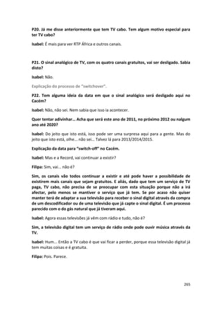 P20. Já me disse anteriormente que tem TV cabo. Tem algum motivo especial para
ter TV cabo?

Isabel: É mais para ver RTP África e outros canais.



P21. O sinal analógico de TV, com os quatro canais gratuitos, vai ser desligado. Sabia
disto?

Isabel: Não.

Explicação do processo de “switchover”.

P22. Tem alguma ideia da data em que o sinal analógico será desligado aqui no
Cacém?

Isabel: Não, não sei. Nem sabia que isso ia acontecer.

Quer tentar adivinhar… Acha que será este ano de 2011, no próximo 2012 ou nalgum
ano até 2020?

Isabel: Do jeito que isto está, isso pode ser uma surpresa aqui para a gente. Mas do
jeito que isto está, olhe... não sei… Talvez lá para 2013/2014/2015.

Explicação da data para “switch-off” no Cacém.

Isabel: Mas e a Record, vai continuar a existir?

Filipa: Sim, vai... não é?

Sim, os canais vão todos continuar a existir e até pode haver a possibilidade de
existirem mais canais que sejam gratuitos. E aliás, dado que tem um serviço de TV
paga, TV cabo, não precisa de se preocupar com esta situação porque não a irá
afectar, pelo menos se mantiver o serviço que já tem. Se por acaso não quiser
manter terá de adaptar a sua televisão para receber o sinal digital através da compra
de um descodificador ou de uma televisão que já capte o sinal digital. É um processo
parecido com o do gás natural que já tiveram aqui.

Isabel: Agora essas televisões já vêm com rádio e tudo, não é?

Sim, a televisão digital tem um serviço de rádio onde pode ouvir música através da
TV.

Isabel: Hum... Então a TV cabo é que vai ficar a perder, porque essa televisão digital já
tem muitas coisas e é gratuita.

Filipa: Pois. Parece.




                                                                                     265
 