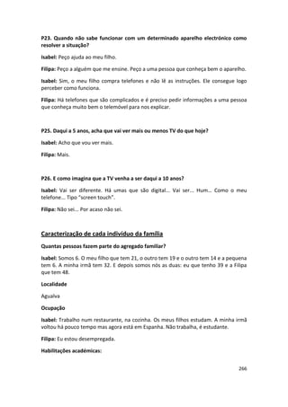 P23. Quando não sabe funcionar com um determinado aparelho electrónico como
resolver a situação?

Isabel: Peço ajuda ao meu filho.

Filipa: Peço a alguém que me ensine. Peço a uma pessoa que conheça bem o aparelho.

Isabel: Sim, o meu filho compra telefones e não lê as instruções. Ele consegue logo
perceber como funciona.

Filipa: Há telefones que são complicados e é preciso pedir informações a uma pessoa
que conheça muito bem o telemóvel para nos explicar.



P25. Daqui a 5 anos, acha que vai ver mais ou menos TV do que hoje?

Isabel: Acho que vou ver mais.

Filipa: Mais.



P26. E como imagina que a TV venha a ser daqui a 10 anos?

Isabel: Vai ser diferente. Há umas que são digital... Vai ser... Hum… Como o meu
telefone... Tipo “screen touch”.

Filipa: Não sei... Por acaso não sei.



Caracterização de cada indivíduo da família
Quantas pessoas fazem parte do agregado familiar?

Isabel: Somos 6. O meu filho que tem 21, o outro tem 19 e o outro tem 14 e a pequena
tem 6. A minha irmã tem 32. E depois somos nós as duas: eu que tenho 39 e a Filipa
que tem 48.

Localidade

Agualva

Ocupação

Isabel: Trabalho num restaurante, na cozinha. Os meus filhos estudam. A minha irmã
voltou há pouco tempo mas agora está em Espanha. Não trabalha, é estudante.

Filipa: Eu estou desempregada.

Habilitações académicas:


                                                                                266
 