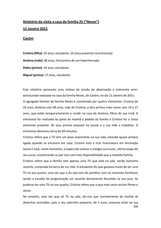 Relatório da visita a casa da família 25 (“Neves”)
11 Janeiro 2011

Cacém


Cristina (filha): 24 anos, estudante. (A única presente na entrevista)

Antónia (mãe): 48 anos, funcionária de um hipermercado.

Pedro (primo): 14 anos, estudante.

Miguel (primo): 17 anos, estudante.



Este relatório apresenta uma síntese da sessão de observação e entrevista semi-
estruturada realizada na casa da família Neves, do Cacém, no dia 11 Janeiro de 2011.
O agregado familiar da família Neves é constituído por quatro elementos: Cristina de
24 anos, Antónia com 48 anos, mãe de Cristina, e dois primos mais novos com 14 e 17
anos, que estão temporariamente a residir na casa de Antónia, filhos de sua irmã. A
entrevista foi realizada da parte da manhã a pedido da família e Cristina foi o único
elemento presente. Os seus primos estavam na escola e a sua mãe a trabalhar. A
entrevista demorou cerca de 50 minutos.
Cristina refere que a TV tem um peso importante na sua vida, estando quase sempre
ligada quando se encontra em casa. Cristina está a tirar licenciatura em Animação
Social e está, neste momento, à espera de realizar o estágio curricular, última etapa do
seu curso, encontrando-se por isso com mais disponibilidade que a restante família.
Cristina refere que a família tem apenas uma TV que está na sala, sendo bastante
recente, comprada há cerca de um mês. A estudante diz que gostava muito de ter uma
TV no seu quarto, uma vez que a da sala tem de partilhar com os restantes familiares
sendo a escolha da programação um assunto diariamente discutido na sua casa. Se
pudesse ter uma TV no seu quarto, Cristina refere que o que mais veria seriam filmes e
séries.
No entanto, uma vez que vê TV na sala, diz-nos que normalmente de manhã vê
desenhos animados, pois o seu sobrinho pequeno, de 5 anos, costuma estar na sua
                                                                                      268
 