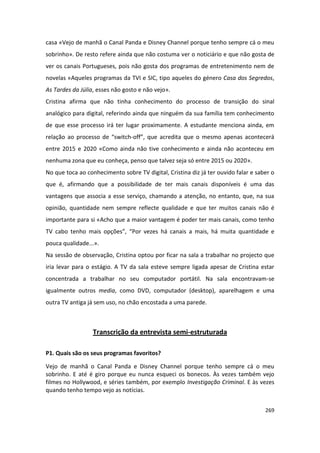 casa «Vejo de manhã o Canal Panda e Disney Channel porque tenho sempre cá o meu
sobrinho». De resto refere ainda que não costuma ver o noticiário e que não gosta de
ver os canais Portugueses, pois não gosta dos programas de entretenimento nem de
novelas «Aqueles programas da TVI e SIC, tipo aqueles do género Casa dos Segredos,
As Tardes da Júlia, esses não gosto e não vejo».
Cristina afirma que não tinha conhecimento do processo de transição do sinal
analógico para digital, referindo ainda que ninguém da sua família tem conhecimento
de que esse processo irá ter lugar proximamente. A estudante menciona ainda, em
relação ao processo de “switch-off”, que acredita que o mesmo apenas acontecerá
entre 2015 e 2020 «Como ainda não tive conhecimento e ainda não aconteceu em
nenhuma zona que eu conheça, penso que talvez seja só entre 2015 ou 2020».
No que toca ao conhecimento sobre TV digital, Cristina diz já ter ouvido falar e saber o
que é, afirmando que a possibilidade de ter mais canais disponíveis é uma das
vantagens que associa a esse serviço, chamando a atenção, no entanto, que, na sua
opinião, quantidade nem sempre reflecte qualidade e que ter muitos canais não é
importante para si «Acho que a maior vantagem é poder ter mais canais, como tenho
TV cabo tenho mais opções”, “Por vezes há canais a mais, há muita quantidade e
pouca qualidade...».
Na sessão de observação, Cristina optou por ficar na sala a trabalhar no projecto que
iria levar para o estágio. A TV da sala esteve sempre ligada apesar de Cristina estar
concentrada a trabalhar no seu computador portátil. Na sala encontravam-se
igualmente outros media, como DVD, computador (desktop), aparelhagem e uma
outra TV antiga já sem uso, no chão encostada a uma parede.



                  Transcrição da entrevista semi-estruturada

P1. Quais são os seus programas favoritos?

Vejo de manhã o Canal Panda e Disney Channel porque tenho sempre cá o meu
sobrinho. E até é giro porque eu nunca esqueci os bonecos. Às vezes também vejo
filmes no Hollywood, e séries também, por exemplo Investigação Criminal. E às vezes
quando tenho tempo vejo as notícias.


                                                                                    269
 