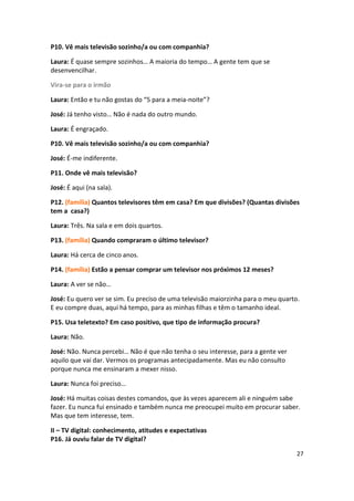 P10. Vê mais televisão sozinho/a ou com companhia?

Laura: É quase sempre sozinhos… A maioria do tempo… A gente tem que se
desenvencilhar.

Vira-se para o irmão

Laura: Então e tu não gostas do “5 para a meia-noite”?

José: Já tenho visto… Não é nada do outro mundo.

Laura: É engraçado.

P10. Vê mais televisão sozinho/a ou com companhia?

José: É-me indiferente.

P11. Onde vê mais televisão?

José: É aqui (na sala).

P12. (família) Quantos televisores têm em casa? Em que divisões? (Quantas divisões
tem a casa?)

Laura: Três. Na sala e em dois quartos.

P13. (família) Quando compraram o último televisor?

Laura: Há cerca de cinco anos.

P14. (família) Estão a pensar comprar um televisor nos próximos 12 meses?

Laura: A ver se não…

José: Eu quero ver se sim. Eu preciso de uma televisão maiorzinha para o meu quarto.
E eu compre duas, aqui há tempo, para as minhas filhas e têm o tamanho ideal.

P15. Usa teletexto? Em caso positivo, que tipo de informação procura?

Laura: Não.

José: Não. Nunca percebi… Não é que não tenha o seu interesse, para a gente ver
aquilo que vai dar. Vermos os programas antecipadamente. Mas eu não consulto
porque nunca me ensinaram a mexer nisso.

Laura: Nunca foi preciso…

José: Há muitas coisas destes comandos, que às vezes aparecem ali e ninguém sabe
fazer. Eu nunca fui ensinado e também nunca me preocupei muito em procurar saber.
Mas que tem interesse, tem.

II – TV digital: conhecimento, atitudes e expectativas
P16. Já ouviu falar de TV digital?

                                                                                   27
 
