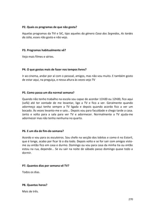 P2. Quais os programas de que não gosta?

Aquelas programas da TVI e SIC, tipo aqueles do género Casa dos Segredos, As tardes
da Júlia, esses não gosto e não vejo.



P3. Programas habitualmente vê?

Vejo mais filmes e séries.



P4. O que gostas mais de fazer nos tempos livres?

Ir ao cinema, andar por aí com o pessoal, amigos, mas não vou muito. E também gosto
de estar aqui, na preguiça, e nessa altura às vezes vejo TV



P5. Como passa um dia normal semana?

Quando não tenho trabalho na escola sou capaz de acordar 11h00 ou 12h00, fico aqui
(sofá) até ter vontade de me levantar, ligo a TV e fico a ver. Geralmente quando
adormeço aqui tenho sempre a TV ligada e depois quando acordo fico a ver um
bocado. Às vezes levanto-me e saio... Depois vou para faculdade e chego tarde a casa.
Janto e volto para a sala para ver TV e adormecer. Normalmente a TV ajuda-me
adormecer mas não tenho nenhuma no quarto.



P6. E um dia de fim-de-semana?

Acordo e vou para os escuteiros. Sou chefe na secção dos lobitos e como é no Estoril,
que é longe, acabo por ficar lá o dia todo. Depois volto e se for sair com amigos visto-
me ou então fico em casa e durmo. Domingo ou vou para casa da minha tia ou então
estou na rua, depende... Se eu sair na noite de sábado passo domingo quase todo a
dormir.



P7. Quantos dias por semana vê TV?

Todos os dias.



P8. Quantas horas?

Mais de três.

                                                                                    270
 