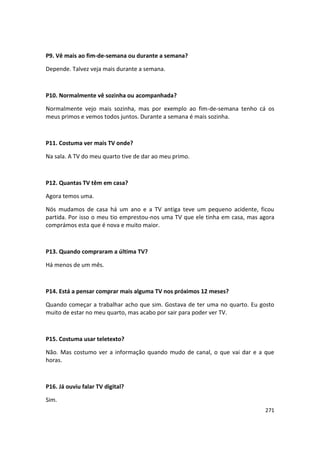 P9. Vê mais ao fim-de-semana ou durante a semana?

Depende. Talvez veja mais durante a semana.



P10. Normalmente vê sozinha ou acompanhada?

Normalmente vejo mais sozinha, mas por exemplo ao fim-de-semana tenho cá os
meus primos e vemos todos juntos. Durante a semana é mais sozinha.



P11. Costuma ver mais TV onde?

Na sala. A TV do meu quarto tive de dar ao meu primo.



P12. Quantas TV têm em casa?

Agora temos uma.

Nós mudamos de casa há um ano e a TV antiga teve um pequeno acidente, ficou
partida. Por isso o meu tio emprestou-nos uma TV que ele tinha em casa, mas agora
comprámos esta que é nova e muito maior.



P13. Quando compraram a última TV?

Há menos de um mês.



P14. Está a pensar comprar mais alguma TV nos próximos 12 meses?

Quando começar a trabalhar acho que sim. Gostava de ter uma no quarto. Eu gosto
muito de estar no meu quarto, mas acabo por sair para poder ver TV.



P15. Costuma usar teletexto?

Não. Mas costumo ver a informação quando mudo de canal, o que vai dar e a que
horas.



P16. Já ouviu falar TV digital?

Sim.
                                                                             271
 