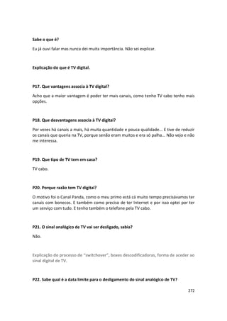 Sabe o que é?

Eu já ouvi falar mas nunca dei muita importância. Não sei explicar.



Explicação do que é TV digital.



P17. Que vantagens associa à TV digital?

Acho que a maior vantagem é poder ter mais canais, como tenho TV cabo tenho mais
opções.



P18. Que desvantagens associa à TV digital?

Por vezes há canais a mais, há muita quantidade e pouca qualidade... E tive de reduzir
os canais que queria na TV, porque senão eram muitos e era só palha... Não vejo e não
me interessa.



P19. Que tipo de TV tem em casa?

TV cabo.



P20. Porque razão tem TV digital?

O motivo foi o Canal Panda, como o meu primo está cá muito tempo precisávamos ter
canais com bonecos. E também como preciso de ter Internet e por isso optei por ter
um serviço com tudo. E tenho também o telefone pela TV cabo.



P21. O sinal analógico de TV vai ser desligado, sabia?

Não.



Explicação do processo de “switchover”, boxes descodificadoras, forma de aceder ao
sinal digital de TV.



P22. Sabe qual é a data limite para o desligamento do sinal analógico de TV?

                                                                                  272
 