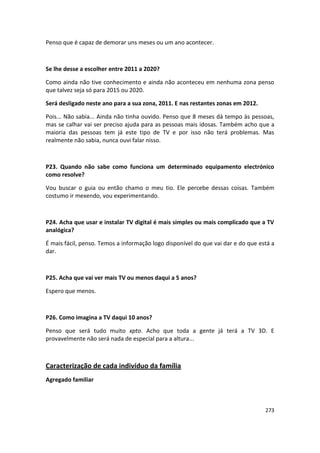 Penso que é capaz de demorar uns meses ou um ano acontecer.



Se lhe desse a escolher entre 2011 a 2020?

Como ainda não tive conhecimento e ainda não aconteceu em nenhuma zona penso
que talvez seja só para 2015 ou 2020.

Será desligado neste ano para a sua zona, 2011. E nas restantes zonas em 2012.

Pois... Não sabia... Ainda não tinha ouvido. Penso que 8 meses dá tempo às pessoas,
mas se calhar vai ser preciso ajuda para as pessoas mais idosas. Também acho que a
maioria das pessoas tem já este tipo de TV e por isso não terá problemas. Mas
realmente não sabia, nunca ouvi falar nisso.



P23. Quando não sabe como funciona um determinado equipamento electrónico
como resolve?

Vou buscar o guia ou então chamo o meu tio. Ele percebe dessas coisas. Também
costumo ir mexendo, vou experimentando.



P24. Acha que usar e instalar TV digital é mais simples ou mais complicado que a TV
analógica?

É mais fácil, penso. Temos a informação logo disponível do que vai dar e do que está a
dar.



P25. Acha que vai ver mais TV ou menos daqui a 5 anos?

Espero que menos.



P26. Como imagina a TV daqui 10 anos?

Penso que será tudo muito xpto. Acho que toda a gente já terá a TV 3D. E
provavelmente não será nada de especial para a altura...



Caracterização de cada indivíduo da família
Agregado familiar



                                                                                  273
 