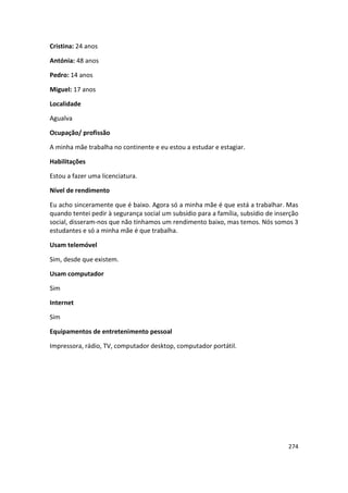 Cristina: 24 anos

Antónia: 48 anos

Pedro: 14 anos

Miguel: 17 anos

Localidade

Agualva

Ocupação/ profissão

A minha mãe trabalha no continente e eu estou a estudar e estagiar.

Habilitações

Estou a fazer uma licenciatura.

Nível de rendimento

Eu acho sinceramente que é baixo. Agora só a minha mãe é que está a trabalhar. Mas
quando tentei pedir à segurança social um subsídio para a família, subsídio de inserção
social, disseram-nos que não tínhamos um rendimento baixo, mas temos. Nós somos 3
estudantes e só a minha mãe é que trabalha.

Usam telemóvel

Sim, desde que existem.

Usam computador

Sim

Internet

Sim

Equipamentos de entretenimento pessoal

Impressora, rádio, TV, computador desktop, computador portátil.




                                                                                   274
 