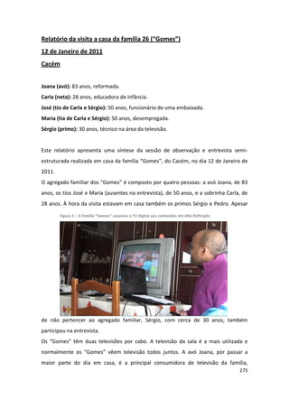 Relatório da visita a casa da família 26 (“Gomes”)
12 de Janeiro de 2011
Cacém


Joana (avó): 83 anos, reformada.
Carla (neta): 28 anos, educadora de infância.
José (tio de Carla e Sérgio): 50 anos, funcionário de uma embaixada.
Maria (tia de Carla e Sérgio): 50 anos, desempregada.
Sérgio (primo): 30 anos, técnico na área da televisão.


Este relatório apresenta uma síntese da sessão de observação e entrevista semi-
estruturada realizada em casa da família “Gomes”, do Cacém, no dia 12 de Janeiro de
2011.
O agregado familiar dos “Gomes” é composto por quatro pessoas: a avó Joana, de 83
anos, os tios José e Maria (ausentes na entrevista), de 50 anos, e a sobrinha Carla, de
28 anos. À hora da visita estavam em casa também os primos Sérgio e Pedro. Apesar

        Figura 1 – A família “Gomes” associou a TV digital aos conteúdos em Alta Definição




de não pertencer ao agregado familiar, Sérgio, com cerca de 30 anos, também
participou na entrevista.
Os “Gomes” têm duas televisões por cabo. A televisão da sala é a mais utilizada e
normalmente os “Gomes” vêem televisão todos juntos. A avó Joana, por passar a
maior parte do dia em casa, é a principal consumidora de televisão da família,
                                                                                             275
 