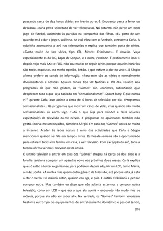 passando cerca de dez horas diárias em frente ao ecrã. Enquanto passa a ferro ou
descansa, Joana gosta sobretudo de ver telenovelas. No entanto, não perde um bom
jogo de futebol, assistindo às partidas na companhia dos filhos. «Eu gosto de ver
quando está a dar o jogo», sublinha. «A avó vibra com o futebol», acrescenta Carla. A
sobrinha acompanha a avó nas telenovelas e explica que também gosta de séries.
«Gosto muito de ver séries, tipo CSI, Mentes Criminosas… E novelas. Vejo
especialmente as da SIC, Laços de Sangue, e a outra, Passione. É praticamente isso. E
depois vejo mais AXN e FOX. Não sou muito de seguir séries porque aqueles horários
são todos esquisitos, na minha opinião. Então, o que estiver a dar eu vejo». Já Sérgio
afirma preferir os canais de informação. «Para mim são as séries e normalmente
documentários e notícias. Aqueles canais tipo SIC Notícias e TVI 24». Quanto aos
programas de que não gostam, os “Gomes” são unânimes, sublinhando que
desprezam tudo o que seja baseado em “sensacionalismos”. Secret Story. É que nunca
vi!” garante Carla, que assiste a cerca de 6 horas de televisão por dia. «Programas
sensacionalistas… Há programas que mostram casos de vidas, mas quando são muito
sensacionalistas eu corto logo. Tudo o que seja para vender e fazer aqueles
espectáculos de televisão dá-me nervos. E programas de apanhados também não
gosto. Enerva-me um bocado», completa Sérgio. Em casa dos “Gomes” utiliza-se muito
a internet. Aceder às redes sociais é uma das actividades que Carla e Sérgio
mencionam quando se fala em tempos livres. Os fins-de-semana são a oportunidade
para estarem todos em família, em casa, a ver televisão. Com excepção da avó, toda a
família afirma ver mais televisão nesta altura.
O último televisor a entrar em casa dos “Gomes” chegou há cerca de dois anos e a
família tenciona comprar um aparelho novo nos próximos doze meses. Carla explica
que só estão a tentar organizar-se, para poderem depois adquirir um LCD, como Maria,
a mãe, sonha. «A minha mãe queria outro género de televisão, até porque esta já está
a dar o berro. De manhã então, quando ela liga, é pior. E então estávamos a pensar
comprar outra. Mas também eu disse que não adianta estarmos a comprar outra
televisão, como um LCD – que era o que ela queria – enquanto não mudarmos os
móveis, porque ela não vai caber ali». Na verdade, os “Gomes” também valorizam
bastante outro tipo de equipamentos de entretenimento doméstico e pessoal tendo,

                                                                                  276
 
