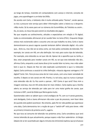 ao longo do tempo, investido em computadores com acesso à internet, consolas de
jogos, uma aparelhagem e um leitor de DVDs.
De acordo com Carla, o teletexto não é muito utilizado pelos “Gomes”, sendo apenas
os tios a procurar este serviço para obter informações sobre a lotaria ou o desporto.
«Não muito. Só às vezes para ver os números do Euromilhões, do Totoloto ou assim…
Ou, às vezes, os meus tios para verem os resultados dos jogos».
No que respeita ao conhecimento, atitudes e expectativas em relação à TV digital,
todos os entrevistados afirmaram já ter ouvido falar no tema (P16.). Enquanto Sérgio
estava mais esclarecido sobre o assunto uma vez que trabalha na área, Carla e Joana
demonstraram-se pouco seguras quando tentaram definir televisão digital. «Eu acho
que… Acho eu, mas não sei se estou certa, vai mais pelos conteúdos da televisão. Por
exemplo, ter canais em HD, em alta definição. Vai mais para outro tipo de televisão.
Por exemplo, esta televisão eu sei que não dá. Apesar de o aparelho que eu tenho, a
box, estar preparada para receber canais em HD, eu sei que esta televisão não dá»,
afirmou Carla, enquanto a avó Joana disse já ter ouvido falar no tema, mas «não saber
bem o que é». Depois de lhes ter sido explicado sucintamente o que é a televisão
digital, Carla continuou a associá-la à Alta Definição. «Associa algumas vantagens à TV
digital? Carla: Sim. Para já essa coisa de ter mais canais, com uma maior variedade de
escolha. E depois os tais canais em HD. Pronto, é a tal coisa, aqui eu nunca vi porque
esta televisão não dá. Eu fico assim a pensar… HD? Como é que será? Para mim a
imagem está boa, mas em HD ainda deve ter mais nitidez». Carla explica que a família
aderiu ao serviço de televisão por cabo para ter uma maior grelha de canais, que
incluísse o GNT, canal da Globo que Maria gosta muito.
Questionadas sobre se sabiam que o sinal analógico de TV, com os 4 canais gratuitos,
será desligado, Carla e Joana afirmaram não estar a par do processo, nem fazer ideia
de quando este poderá acontecer. No entanto, após lhe ter sido pedido que apontasse
uma data, Carla demonstrou ter a noção de que o “switch-off” está para breve. «Até
ao primeiro trimestre do próximo ano?», sugeriu.
No que toca ao consumo de televisão nos próximos anos, Carla considerou que verá
menos televisão do que actualmente, porque espera «não ficar sedentária». Já Sérgio
(depois de se ter ausentado por alguns minutos da entrevista) explicou que já vê pouca

                                                                                   277
 