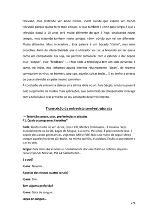 televisão, mas pretende ver ainda menos. «Sem dúvida que espero ver menos
televisão porque quero fazer mais coisas». O que também é certo para Sérgio é que a
televisão daqui a 10 anos será muito diferente do que é hoje, sinalizando novos
tempos, mas trazendo também novos perigos. «Sem dúvida que vai ser diferente.
Muito diferente. Mais interactiva… Esta palavra é um bocado “cliché”, mas mais
proactiva. Além da interactividade que o utilizador vai ter, a televisão vai ser quase
como um computador. Ou seja, vai permitir comunicar com o exterior e dar depois
esse “output”, esse “feedback” (…) Mas toda a tecnologia tem um lado perverso. E
como, no início, nós tínhamos aquela internet relativamente “clean”, de repente
começaram os vírus, os banners, pop-ups, aquelas coisas todas… E eu tenho a certeza
de que a televisão vai pelo mesmo caminho».
A conclusão da entrevista deixou esta última ideia no ar. Para Sérgio, o futuro passará
pelo surgimento de muitas mais aplicações, que permitirão ao telespectador interagir
com a televisão e tirar proveito do seu constante desenvolvimento.


                  Transcrição da entrevista semi-estruturada

I – Televisão: posse, usos, preferências e atitudes
P1. Quais os programas favoritos?

Carla: Gosto muito de ver séries, tipo o CSI, Mentes Criminosas… E novelas. Vejo
especialmente as da SIC, Laços de Sangue, e a outra, Passione. É praticamente isso. E
depois dos canais generalistas, vejo mais AXN e FOX. Não sou muito de seguir séries
porque aqueles horários são todos, na minha opinião, esquisitos. Então, o que estiver a
dar eu vejo.

Sérgio: Para mim são as séries e normalmente documentários e notícias. Aqueles
canais tipo SIC Notícias, TVI 24 basicamente…

E a avó?

Joana: Novelas…

Aquelas dos nossos quatro canais?

Joana: Sim.

Tem alguma preferida?

Joana: Gota de sangue.

Laços de Sangue…
                                                                                   278
 