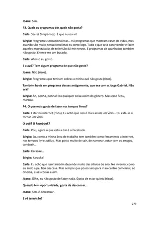 Joana: Sim.

P2. Quais os programas dos quais não gosta?

Carla: Secret Story (risos). É que nunca vi!

Sérgio: Programas sensacionalistas… Há programas que mostram casos de vidas, mas
quando são muito sensacionalistas eu corto logo. Tudo o que seja para vender e fazer
aqueles espectáculos de televisão dá-me nervos. E programas de apanhados também
não gosto. Enerva-me um bocado.

Carla: Ah isso eu gosto.

E a avó? Tem algum programa de que não goste?

Joana: Não (risos).

Sérgio: Programas que tenham cobras a minha avó não gosta (risos).

Também havia um programa desses antigamente, que era com o Jorge Gabriel. Não
era?

Sérgio: Ah, ponha, ponha! Era qualquer coisa assim do género. Mas esse ficou,
marcou.

P4. O que mais gosta de fazer nos tempos livres?

Carla: Estar na internet (risos). Eu acho que isso é mais assim um vício… Ou está-se a
tornar um vício.

O quê? O Facebook?

Carla: Pois, agora o que está a dar é o Facebook.

Sérgio: Eu, como a minha área de trabalho tem também como ferramenta a internet,
nos tempos livres utilizo. Mas gosto muito de sair, de namorar, estar com os amigos,
conduzir…

Carla: Karaoke…

Sérgio: Karaoke!

Carla: Eu acho que isso também depende muito das alturas do ano. No inverno, como
eu ando a pé, fico em casa. Mas sempre que posso saio para ir ao centro comercial, ao
cinema, essas coisas assim.

Joana: Olhe, eu não gosto de fazer nada. Gosto de estar quieta (risos).

Quando tem oportunidade, gosta de descansar…

Joana: Sim, é descansar.

E vê televisão?
                                                                                     279
 