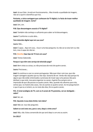 José: Já ouvi falar. Já está em funcionamento… Mas tirando a qualidade da imagem,
não sei o qual é o benefício que traz.

Portanto, a única vantagem que conhecem da TV digital, é o facto de trazer melhor
qualidade de imagem. Certo?

José: Sim, sim.

P18. Que desvantagens associa à TV digital?

José: Também não conheço o suficiente para saber se há desvantagens.

Laura: É conforme o custo dela…

Tem televisão digital aqui em sua casa?

Laura: Não…

José: É capaz… Aqui em casa… Essa é uma boa pergunta. Eu não sei se esta tem ou não
tem, mas é capaz de não ter.

P19. (família) Que tipo de TV tem em casa?

José: Temos Cabovisão.

Porque é que têm este serviço de televisão paga?

José: Bem vistas as coisas, eu não precisava de mais de quatro canais.

Laura: Precisavas…

José: Eu continuo a usar os canais portugueses. Não quer dizer com isso, que não
tragam vantagens aqueles que eu não vejo. Gostaria de ver. Ainda não vejo porque há
alguns que não estão sintonizados e precisava de trazer aqui uma pessoa não para
desfazer o que está, mas para organizar os canais. A gente fica sempre com a
impressão de que são poucos os quatro canais. Mas, quando nós olhamos para trás,
vemos que, na maioria dos casos, nós só usamos os quatro canais. Se me perguntarem
o que é que eu vi ontem, ou no resto dos dias, foi os quatro canais.

P21. O sinal analógico de TV, com os 4 canais de TV gratuitos, vai ser desligado -
sabia?

José: Sei, sei.

P22. Quando é essa data-limite: tem ideia?

José: Não sei. Isso não perguntei.

Sabem se será este ano, para o ano, daqui a vinte anos?

José: Não, não. Estou convencido de que será daqui a um ano ou assim.

Em 2011?
                                                                                     28
 