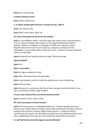 Joana: Sim, vejo televisão.

E música? Gosta de ouvir?

Joana: Gosto. Gosto muito.

E, se calhar, também gosta de fazer as tarefas da casa… Não é?

Joana: Sim. Gosto muito.

Carla: Adora. A avó adora. Não é vó?

P5. Conte como passa um dia normal de semana?

Carla: Eu vou trabalhar, venho… Como fico aqui estas quatro horas, vejo televisão ou,
às vezes, como eu trabalho com crianças, se tiver algum trabalho para adiantar
adianto. E depois vou trabalhar e só despego às 19h30. Ver telejornal, novela…
Naquele meio termo ou fico a ouvir música ou a organizar as músicas no meu
computador, o que já ando a fazer há mais de um ano. E pronto, fico assim a organizar
coisas no computador.

Joana: Eu gosto de ver quando está a dar o jogo. Gosto de ver jogo.

Jogo de futebol?

Joana: Sim.

Qual é o seu clube?

Carla: Vá, diga a verdade vó! (risos)

Joana: Não. Não tenho clube. Gosto de todos.

Carla: A avó esconde, mas lá no fundo nós sabemos que a avó é do Sporting…

Joana: Não sou nada.

Carla: Mas pronto, a avó diz que não (risos). Mas a avó gosta muito de futebol. A avó
vibra. E vê sempre os filhos a jogar também.

E o que é que costuma fazer num dia de semana normal?

Joana: A passar a ferro, a lavar a loiça…

P6. Conte como passa o fim-de-semana?

Carla: Ao fim-de-semana é um bocadinho diferente… Também aproveito para não
estar em casa. Saímos daqui de manhã, a minha mãe normalmente vai sempre fazer as
compras para a semana, na praça, depois vamos buscá-la… E depois do almoço
normalmente saio sempre. Aos domingos é quando vêm os tios almoçar sempre cá em
casa e acabamos por ficar aqui. Sai-se da mesa tarde, ficam todos na conversa…

E a avó? No fim-de-semana faz alguma coisa de diferente?
                                                                                    280
 