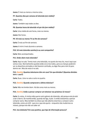 Joana: É mais ou menos a mesma coisa.

P7. Quantos dias por semana vê televisão (em média)?

Carla: Todos.

Joana: Também vejo todos os dias.

P8. Quantas horas de televisão vê por dia (em média)?

Carla: Uma média de seis horas, mais ou menos.

Joana: Dez horas.

P9. Vê mais ou menos TV ao fim-de-semana?

Carla: É mais ao fim-de-semana.

Joana: A mim é mais durante a semana.

P10. Vê mais televisão sozinho/a ou com companhia?

Carla: Mais acompanhados.

P11. Onde vêem mais televisão?

Carla: Aqui na sala. Temos mais uma televisão, no quarto do meu tio, mas é aqui que
vemos mais. Normalmente quando estão cá os tios todos, para as crianças poderem
ver os desenhos animados e não fazerem confusão, eu digo-lhes para irem lá para
dentro ver. Mas de resto é na sala.

P12. (família) Quantos televisores têm em casa? Em que divisões? (Quantas divisões
tem a casa?)

Carla: Duas. Uma na sala e outra no quarto.

P13. (família) Quando compraram o último televisor?

Carla: Não me lembro bem. Há dois anos mais ou menos.

P14. (família) Estão a pensar comprar um televisor nos próximos 12 meses?

Carla: Eu estou. A minha mãe queria outro género de televisão, até porque esta já está
a dar o berro. De manhã então, quando ela liga, é pior. E então estávamos a pensar
comprar outra. Mas também eu disse que não adianta estarmos a comprar outra
televisão, como um LCD - que era o que ela queria - enquanto não mudarmos os
móveis, porque ela não vai caber ali.

P15. Usa teletexto? Em caso positivo, que tipo de informação procura?



                                                                                   281
 