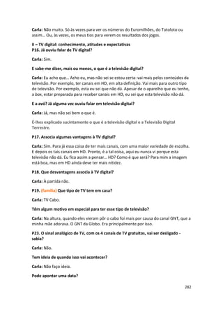 Carla: Não muito. Só às vezes para ver os números do Euromilhões, do Totoloto ou
assim… Ou, às vezes, os meus tios para verem os resultados dos jogos.

II – TV digital: conhecimento, atitudes e expectativas
P16. Já ouviu falar de TV digital?

Carla: Sim.

E sabe-me dizer, mais ou menos, o que é a televisão digital?

Carla: Eu acho que… Acho eu, mas não sei se estou certa: vai mais pelos conteúdos da
televisão. Por exemplo, ter canais em HD, em alta definição. Vai mais para outro tipo
de televisão. Por exemplo, esta eu sei que não dá. Apesar de o aparelho que eu tenho,
a box, estar preparada para receber canais em HD, eu sei que esta televisão não dá.

E a avó? Já alguma vez ouviu falar em televisão digital?

Carla: Já, mas não sei bem o que é.

É-lhes explicado sucintamente o que é a televisão digital e a Televisão Digital
Terrestre.

P17. Associa algumas vantagens à TV digital?

Carla: Sim. Para já essa coisa de ter mais canais, com uma maior variedade de escolha.
E depois os tais canais em HD. Pronto, é a tal coisa, aqui eu nunca vi porque esta
televisão não dá. Eu fico assim a pensar… HD? Como é que será? Para mim a imagem
está boa, mas em HD ainda deve ter mais nitidez.

P18. Que desvantagens associa à TV digital?

Carla: À partida não.

P19. (família) Que tipo de TV tem em casa?

Carla: TV Cabo.

Têm algum motivo em especial para ter esse tipo de televisão?

Carla: Na altura, quando eles vieram pôr o cabo foi mais por causa do canal GNT, que a
minha mãe adorava. O GNT da Globo. Era principalmente por isso.

P23. O sinal analógico de TV, com os 4 canais de TV gratuitos, vai ser desligado -
sabia?

Carla: Não.

Tem ideia de quando isso vai acontecer?

Carla: Não faço ideia.

Pode apontar uma data?

                                                                                     282
 