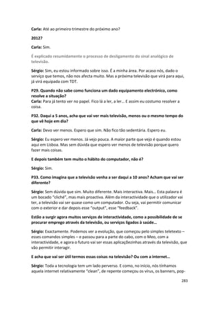 Carla: Até ao primeiro trimestre do próximo ano?

2012?

Carla: Sim.

É explicado resumidamente o processo de desligamento do sinal analógico de
televisão.

Sérgio: Sim, eu estou informado sobre isso. É a minha área. Por acaso nós, dado o
serviço que temos, não nos afecta muito. Mas a próxima televisão que virá para aqui,
já virá equipada com TDT.

P29. Quando não sabe como funciona um dado equipamento electrónico, como
resolve a situação?
Carla: Para já tento ver no papel. Fico lá a ler, a ler… E assim eu costumo resolver a
coisa.

P32. Daqui a 5 anos, acha que vai ver mais televisão, menos ou o mesmo tempo do
que vê hoje em dia?

Carla: Devo ver menos. Espero que sim. Não fico tão sedentária. Espero eu.

Sérgio: Eu espero ver menos. Já vejo pouca. A maior parte que vejo é quando estou
aqui em Lisboa. Mas sem dúvida que espero ver menos de televisão porque quero
fazer mais coisas.

E depois também tem muito o hábito do computador, não é?

Sérgio: Sim.

P33. Como imagina que a televisão venha a ser daqui a 10 anos? Acham que vai ser
diferente?

Sérgio: Sem dúvida que sim. Muito diferente. Mais interactiva. Mais… Esta palavra é
um bocado “cliché”, mas mais proactiva. Além da interactividade que o utilizador vai
ter, a televisão vai ser quase como um computador. Ou seja, vai permitir comunicar
com o exterior e dar depois esse “output”, esse “feedback”.

Estão a surgir agora muitos serviços de interactividade, como a possibilidade de se
procurar emprego através da televisão, ou serviços ligados à saúde…

Sérgio: Exactamente. Podemos ver a evolução, que começou pelo simples teletexto –
esses comandos simples – e passou para a parte do cabo, com o Meo, com a
interactividade, e agora o futuro vai ser essas aplicaçõezinhas através da televisão, que
vão permitir interagir.

E acha que vai ser útil termos essas coisas na televisão? Ou com a internet…

Sérgio: Toda a tecnologia tem um lado perverso. E como, no início, nós tínhamos
aquela internet relativamente “clean”, de repente começou os vírus, os banners, pop-

                                                                                         283
 