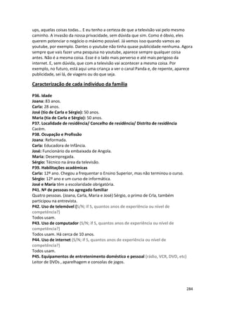 ups, aquelas coisas todas… E eu tenho a certeza de que a televisão vai pelo mesmo
caminho. A invasão da nossa privacidade, sem dúvida que sim. Como é óbvio, eles
querem potenciar o negócio o máximo possível. Já vemos isso quando vamos ao
youtube, por exemplo. Dantes o youtube não tinha quase publicidade nenhuma. Agora
sempre que vais fazer uma pesquisa no youtube, aparece sempre qualquer coisa
antes. Não é a mesma coisa. Esse é o lado mais perverso e até mais perigoso da
internet. E, sem dúvida, que com a televisão vai acontecer a mesma coisa. Por
exemplo, no futuro, está aqui uma criança a ver o canal Panda e, de repente, aparece
publicidade, sei lá, de viagens ou do que seja.

Caracterização de cada indivíduo da família

P36. Idade
Joana: 83 anos.
Carla: 28 anos.
José (tio de Carla e Sérgio): 50 anos.
Maria (tia de Carla e Sérgio): 50 anos.
P37. Localidade de residência/ Concelho de residência/ Distrito de residência
Cacém.
P38. Ocupação e Profissão
Joana: Reformada.
Carla: Educadora de Infância.
José: Funcionário da embaixada de Angola.
Maria: Desempregada.
Sérgio: Técnico na área da televisão.
P39. Habilitações académicas
Carla: 12º ano. Chegou a frequentar o Ensino Superior, mas não terminou o curso.
Sérgio: 12º ano e um curso de informática.
José e Maria têm a escolaridade obrigatória.
P41. Nº de pessoas no agregado familiar
Quatro pessoas. (Joana, Carla, Maria e José) Sérgio, o primo de Crla, também
participou na entrevista.
P42. Uso de telemóvel (S/N; if S, quantos anos de experiência ou nível de
competência?)
Todos usam.
P43. Uso de computador (S/N; if S, quantos anos de experiência ou nível de
competência?)
Todos usam. Há cerca de 10 anos.
P44. Uso de internet (S/N; if S, quantos anos de experiência ou nível de
competência?)
Todos usam.
P45. Equipamentos de entretenimento doméstico e pessoal (rádio, VCR, DVD, etc)
Leitor de DVDs , aparelhagem e consolas de jogos.




                                                                                   284
 