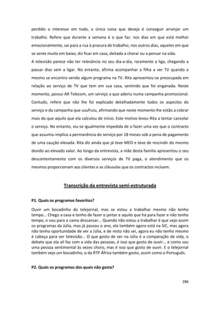 perdido o interesse em tudo, a única coisa que deseja é conseguir arranjar um
trabalho. Refere que durante a semana é o que faz: nos dias em que está melhor
emocionalmente, sai para a rua à procura de trabalho; nos outros dias, aqueles em que
se sente muito em baixo, diz ficar em casa, deitada a chorar ou a pensar na vida.
A televisão parece não ter relevância no seu dia-a-dia, raramente a liga, chegando a
passar dias sem a ligar. No entanto, afirma acompanhar a filha a ver TV quando a
mesmo se encontra vendo algum programa na TV. Rita apresentou-se preocupada em
relação ao serviço de TV que tem em sua casa, sentindo que foi enganada. Neste
momento, possui AR Telecom, um serviço a que aderiu numa campanha promocional.
Contudo, refere que não lhe foi explicado detalhadamente todos os aspectos do
serviço e da campanha que usufruiu, afirmando que neste momento lhe estão a cobrar
mais do que aquilo que ela calculou de início. Este motivo levou Rita a tentar cancelar
o serviço. No entanto, viu-se igualmente impedida de o fazer uma vez que o contracto
que assumiu implica a permanência do serviço por 18 meses sob a pena de pagamento
de uma caução elevada. Rita diz ainda que já teve MEO e teve de rescindir do mesmo
devido ao elevado valor. Ao longo da entrevista, a mãe desta família apresentou o seu
descontentamento com os diversos serviços de TV paga, o atendimento que os
mesmos proporcionam aos clientes e as cláusulas que os contractos incluem.



                  Transcrição da entrevista semi-estruturada

P1. Quais os programas favoritos?

Ouvir um bocadinho do telejornal, mas se estou a trabalhar mesmo não tenho
tempo... Chego a casa e tenho de fazer o jantar e aquilo que há para fazer e não tenho
tempo, e vou para a cama descansar... Quando não estou a trabalhar é que vejo assim
os programas da Júlia, mas já passou o ano, ela também agora está na SIC, mas agora
não tenho oportunidade de ver a Júlia, e de resto não sei, agora eu não tenho mesmo
é cabeça para ver televisão... O que gosto de ver na Júlia é a comparação de vida, o
debate que ela ali faz com a vida das pessoas, é isso que gosto de ouvir... e como sou
uma pessoa sentimental às vezes choro, mas é isso que gosto de ouvir. E o telejornal
também vejo um bocadinho, o da RTP África também gosto, assim como o Português.


P2. Quais os programas dos quais não gosta?


                                                                                    286
 