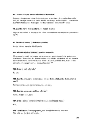 P7. Quantos dias por semana vê televisão (em média)?

Quando estou em casa e quando tenho tempo, e se estiver cá o meu irmão e minha
filha, eu até vejo. Mas eu não tenho tempo... Estou aqui mas não quero... E de vez em
quando lá fico ouvindo mas depois fico despercebida a pensar noutra coisa.


P8. Quantas horas de televisão vê por dia (em média)?

Vejo um bocadinho, as horas não sei... Pode ser uma hora, mas não estou concentrada
na TV.



P9. Vê mais ou menos TV ao fim-de-semana?

Eu não estou a trabalhar é indiferente.


P10. Vê mais televisão sozinho/a ou com companhia?

Mesmo que eu esteja em casa eu não vejo quase... Mas estou sozinha. Mas mesmo
que venha a minha filha, ela tem de estudar e por isso eu não a deixo ver. Ela gosta de
estudar com TV ou rádio, mas eu não deixo. E às vezes gosto de abrir, mas é só para
controlar as horas para sair... é isso que faço com TV.


P11. Onde vê mais televisão?

Na sala.


P12. Quantos televisores têm em casa? Em que divisões? (Quantas divisões tem a
casa?)

Tenho uma no quarto e uma na sala, mas não abro.


P13. Quando compraram o último televisor?

Hum... Há dois anos, acho.


P14. Estão a pensar comprar um televisor nos próximos 12 meses?

Não.


P15. Usa teletexto? Em caso positivo, que tipo de informação procura?
Não sei o que é... Nem sei mexer...

                                                                                    288
 