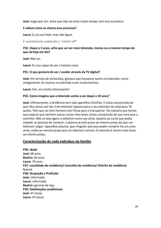 José: Julgo que sim. Acho que não vai estar muito tempo sem isso acontecer.

E sabem como se chama esse processo?

Laura: Eu já ouvi falar, mas não liguei.

É sucintamente explicado o “switch-off”

P32. Daqui a 5 anos, acha que vai ver mais televisão, menos ou o mesmo tempo do
que vê hoje em dia?

José: Não sei.

Laura: Eu sou capaz de ver a mesma coisa.

P31. O que gostaria de ver / aceder através da TV digital?

José: Em termos de conteúdos, gostava que houvesse teatro na televisão, como
antigamente. Os teatros na televisão eram muito bonitos.

Laura: Sim, era muito interessante!

P33. Como imagina que a televisão venha a ser daqui a 10 anos?

José: Ultimamente, a tendência tem sido aparelhos fininhos. E estou convencido de
que não vamos sair daí. Este televisor (aponta para o seu televisor da sala) pesa 70
quilos. Têm que ser dois homens com força para o transportar. De maneira que temos
que esperar que venham outras coisas mais leves. Estou convencido de que será esse o
caminho. Não os vejo agora a voltarem outra vez atrás. Quanto ao custo que podia
impedir as pessoas de comprar, o plasma já está quase ao mesmo preço do que um
televisor vulgar. Aparelhos plasma, que ninguém pensava poder comprar há uns anos
atrás, estão ao mesmo preço que um televisor normal. O caminho é serem mais leves,
ao mesmo preço.

Caracterização de cada indivíduo da família

P36. Idade
José: 68 anos.
Beatriz: 60 anos.
Laura: 70 anos.
P37. Localidade de residência/ Concelho de residência/ Distrito de residência
Nazaré
P38. Ocupação e Profissão
José: reformado.
Laura: reformada.
Beatriz: gerente de loja.
P39. Habilitações académicas
José: 4ª classe.
Laura: 4ª classe.

                                                                                  29
 