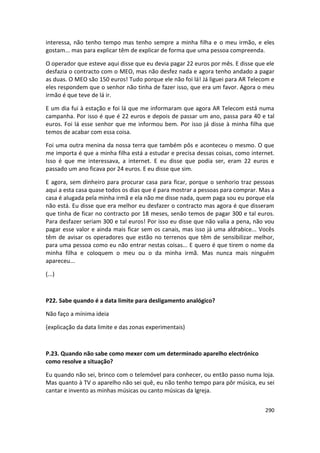 interessa, não tenho tempo mas tenho sempre a minha filha e o meu irmão, e eles
gostam... mas para explicar têm de explicar de forma que uma pessoa compreenda.

O operador que esteve aqui disse que eu devia pagar 22 euros por mês. E disse que ele
desfazia o contracto com o MEO, mas não desfez nada e agora tenho andado a pagar
as duas. O MEO são 150 euros! Tudo porque ele não foi lá! Já liguei para AR Telecom e
eles respondem que o senhor não tinha de fazer isso, que era um favor. Agora o meu
irmão é que teve de lá ir.

E um dia fui à estação e foi lá que me informaram que agora AR Telecom está numa
campanha. Por isso é que é 22 euros e depois de passar um ano, passa para 40 e tal
euros. Foi lá esse senhor que me informou bem. Por isso já disse à minha filha que
temos de acabar com essa coisa.

Foi uma outra menina da nossa terra que também pôs e aconteceu o mesmo. O que
me importa é que a minha filha está a estudar e precisa dessas coisas, como internet.
Isso é que me interessava, a internet. E eu disse que podia ser, eram 22 euros e
passado um ano ficava por 24 euros. E eu disse que sim.

E agora, sem dinheiro para procurar casa para ficar, porque o senhorio traz pessoas
aqui a esta casa quase todos os dias que é para mostrar a pessoas para comprar. Mas a
casa é alugada pela minha irmã e ela não me disse nada, quem paga sou eu porque ela
não está. Eu disse que era melhor eu desfazer o contracto mas agora é que disseram
que tinha de ficar no contracto por 18 meses, senão temos de pagar 300 e tal euros.
Para desfazer seriam 300 e tal euros! Por isso eu disse que não valia a pena, não vou
pagar esse valor e ainda mais ficar sem os canais, mas isso já uma aldrabice... Vocês
têm de avisar os operadores que estão no terrenos que têm de sensibilizar melhor,
para uma pessoa como eu não entrar nestas coisas... E quero é que tirem o nome da
minha filha e coloquem o meu ou o da minha irmã. Mas nunca mais ninguém
apareceu...

(...)



P22. Sabe quando é a data limite para desligamento analógico?

Não faço a mínima ideia

(explicação da data limite e das zonas experimentais)



P.23. Quando não sabe como mexer com um determinado aparelho electrónico
como resolve a situação?

Eu quando não sei, brinco com o telemóvel para conhecer, ou então passo numa loja.
Mas quanto à TV o aparelho não sei quê, eu não tenho tempo para pôr música, eu sei
cantar e invento as minhas músicas ou canto músicas da Igreja.


                                                                                 290
 