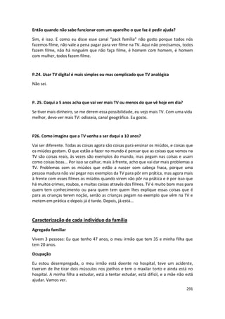 Então quando não sabe funcionar com um aparelho o que faz é pedir ajuda?

Sim, é isso. E como eu disse esse canal “pack família” não gosto porque todos nós
fazemos filme, não vale a pena pagar para ver filme na TV. Aqui não precisamos, todos
fazem filme, não há ninguém que não faça filme, é homem com homem, é homem
com mulher, todos fazem filme.



P.24. Usar TV digital é mais simples ou mas complicado que TV analógica

Não sei.



P. 25. Daqui a 5 anos acha que vai ver mais TV ou menos do que vê hoje em dia?

Se tiver mais dinheiro, se me derem essa possibilidade, eu vejo mais TV. Com uma vida
melhor, devo ver mais TV: odisseia, canal geográfico. Eu gosto.



P26. Como imagina que a TV venha a ser daqui a 10 anos?

Vai ser diferente. Todas as coisas agora são coisas para ensinar os miúdos, e coisas que
os miúdos gostam. O que estão a fazer no mundo é pensar que as coisas que vemos na
TV são coisas reais, às vezes são exemplos do mundo, mas pegam nas coisas e usam
como coisas boas... Por isso se calhar, mais à frente, acho que vai dar mais problemas a
TV. Problemas com os miúdos que estão a nascer com cabeça fraca, porque uma
pessoa madura não vai pegar nos exemplos da TV para pôr em prática, mas agora mais
à frente com esses filmes os miúdos quando virem vão pôr na prática e é por isso que
há muitos crimes, roubos, e muitas coisas através dos filmes. TV é muito bom mas para
quem tem conhecimento ou para quem tem quem lhes explique essas coisas que é
para as crianças terem noção, senão as crianças pegam no exemplo que vêm na TV e
metem em prática e depois já é tarde. Depois, já está...



Caracterização de cada indivíduo da família
Agregado familiar

Vivem 3 pessoas: Eu que tenho 47 anos, o meu irmão que tem 35 e minha filha que
tem 20 anos.

Ocupação

Eu estou desempregada, o meu irmão está doente no hospital, teve um acidente,
tiveram de lhe tirar dois músculos nos joelhos e tem o maxilar torto e ainda está no
hospital. A minha filha a estudar, está a tentar estudar, está difícil, e a mãe não está
ajudar. Vamos ver.
                                                                                    291
 