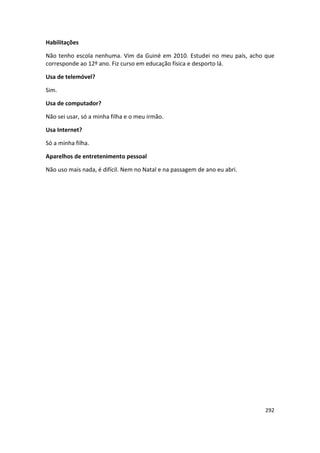 Habilitações

Não tenho escola nenhuma. Vim da Guiné em 2010. Estudei no meu país, acho que
corresponde ao 12º ano. Fiz curso em educação física e desporto lá.

Usa de telemóvel?

Sim.

Usa de computador?

Não sei usar, só a minha filha e o meu irmão.

Usa Internet?

Só a minha filha.

Aparelhos de entretenimento pessoal

Não uso mais nada, é difícil. Nem no Natal e na passagem de ano eu abri.




                                                                           292
 