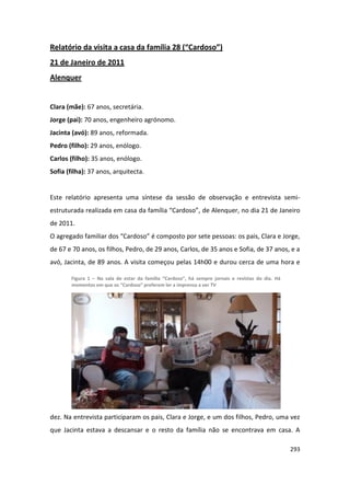 Relatório da visita a casa da família 28 (“Cardoso”)
21 de Janeiro de 2011
Alenquer


Clara (mãe): 67 anos, secretária.
Jorge (pai): 70 anos, engenheiro agrónomo.
Jacinta (avó): 89 anos, reformada.
Pedro (filho): 29 anos, enólogo.
Carlos (filho): 35 anos, enólogo.
Sofia (filha): 37 anos, arquitecta.


Este relatório apresenta uma síntese da sessão de observação e entrevista semi-
estruturada realizada em casa da família “Cardoso”, de Alenquer, no dia 21 de Janeiro
de 2011.
O agregado familiar dos “Cardoso” é composto por sete pessoas: os pais, Clara e Jorge,
de 67 e 70 anos, os filhos, Pedro, de 29 anos, Carlos, de 35 anos e Sofia, de 37 anos, e a
avó, Jacinta, de 89 anos. A visita começou pelas 14h00 e durou cerca de uma hora e

       Figura 1 – Na sala de estar da família “Cardoso”, há sempre jornais e revistas do dia. Há
       momentos em que os “Cardoso” preferem ler a imprensa a ver TV




dez. Na entrevista participaram os pais, Clara e Jorge, e um dos filhos, Pedro, uma vez
que Jacinta estava a descansar e o resto da família não se encontrava em casa. A

                                                                                                   293
 