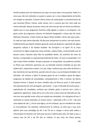família Cardoso tem seis televisores (na copa, em duas salas e nos quartos). Pedro é o
único que não tem televisão no quarto e parece ser o mais independente da família
em relação ao aparelho. O jovem afirma retirar do computador o entretenimento de
que necessita (filmes, música, redes sociais, etc.) e assume que tem visto cada vez
menos televisão. Apesar de passar menos de uma hora por dia em frente ao televisor,
explica que os seus programas favoritos estão ligados à cultura e ao desporto. «Eu
gosto muito de programas culturais, do National Geographic e desse tipo de canais
(Odisseia, Discovery, Travel). Gosto de alguns filmes também. Séries não vejo muito…
Eu cada vez vejo menos televisão. Há dias que compensam os outros, mas vejo menos.
Evidentemente que depois também gosto de canais de desporto, sobretudo de alguns
desportos radicais e de futebol também. Na Eurosport e na Sport TV às vezes
encontram-se alguns programas nesse sentido», explica Pedro, acrescentando que vê
poucos canais nacionais pela falta de qualidade destes. Ao contrário do resto da
família, o computador é o passatempo preferido de Pedro. «É mais o computador. E lá
vejo muitos filmes também. Porque enquanto no computador nós podemos escolher
os filmes que realmente queremos ver, na televisão estamos limitados ao que eles
podem pôr», argumenta o jovem. Já o pai, Jorge, confessa que, para além da leitura e
dos momentos em que dormita, quando está em casa, a sua principal actividade é ver
televisão. «As notícias, a Sport TV porque gosto de ver o futebol e gosto de alguns
programas de debate de actualidades, nomeadamente o Prós e Contras, da Fátima
Campos Ferreira. E depois, às vezes, também vejo um filme ou outro. E tudo quanto
são espectáculos de cariz português, seja teatral – o que a televisão dá muito pouco –
espectáculos de variedades, confesso que também gosto e procuro ver», conta o
engenheiro agrónomo. Jorge afirma ver entre uma a duas horas de televisão por dia,
mas tem uma opinião muito crítica em relação aos conteúdos. «Eu não gosto do lixo. E
realmente as nossas televisões, os nossos canais – sobretudo a SIC e a TVI – são uma
coisa abaixo de cão (…) Há ali uma lógica, um fio condutor, que se manifesta em todas
as circunstâncias. Por exemplo, relativamente às notícias, eu acho que o que seria
óptimo para essa estratégia da SIC e da TVI era o sangue a correr pela valeta e
intervenções em directo e tal. Acho que isso era o máximo para eles. Em todo o caso, o
menos mau da SIC e da TVI são as notícias. O que mais me choca porque

                                                                                  294
 