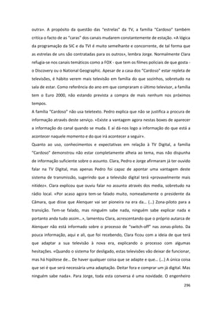 outra». A propósito da questão das “estrelas” da TV, a família “Cardoso” também
critica o facto de as “caras” dos canais mudarem constantemente de estação. «A lógica
da programação da SIC e da TVI é muito semelhante e concorrente, de tal forma que
as estrelas de uns são contratadas para os outros», lembra Jorge. Normalmente Clara
refugia-se nos canais temáticos como a FOX - que tem os filmes policiais de que gosta -
o Discovery ou o National Geographic. Apesar de a casa dos “Cardoso” estar repleta de
televisões, é hábito verem mais televisão em família do que sozinhos, sobretudo na
sala de estar. Como referência do ano em que compraram o último televisor, a família
tem o Euro 2000, não estando prevista a compra de mais nenhum nos próximos
tempos.
A família “Cardoso” não usa teletexto. Pedro explica que não se justifica a procura de
informação através deste serviço. «Existe a vantagem agora nestas boxes de aparecer
a informação do canal quando se muda. E aí dá-nos logo a informação do que está a
acontecer naquele momento e do que irá acontecer a seguir».
Quanto ao uso, conhecimentos e expectativas em relação à TV Digital, a família
“Cardoso” demonstrou não estar completamente alheia ao tema, mas não dispunha
de informação suficiente sobre o assunto. Clara, Pedro e Jorge afirmaram já ter ouvido
falar na TV Digital, mas apenas Pedro foi capaz de apontar uma vantagem deste
sistema de transmissão, sugerindo que a televisão digital terá «provavelmente mais
nitidez». Clara explicou que ouviu falar no assunto através dos media, sobretudo na
rádio local. «Por acaso agora tem-se falado muito, nomeadamente o presidente da
Câmara, que disse que Alenquer vai ser pioneira na era da… (…) Zona-piloto para a
transição. Tem-se falado, mas ninguém sabe nada, ninguém sabe explicar nada e
portanto anda tudo assim…», lamentou Clara, acrescentando que o próprio autarca de
Alenquer não está informado sobre o processo de “switch-off” nas zonas-piloto. Da
pouca informação, aqui e ali, que foi recebendo, Clara ficou com a ideia de que terá
que adaptar a sua televisão à nova era, explicando o processo com algumas
hesitações. «Quando o sistema for desligado, estas televisões vão deixar de funcionar,
mas há hipótese de… De haver qualquer coisa que se adapte e que… (…) A única coisa
que sei é que será necessária uma adaptação. Deitar fora e comprar um já digital. Mas
ninguém sabe nada». Para Jorge, toda esta conversa é uma novidade. O engenheiro

                                                                                   296
 