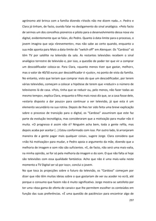 agrónomo até brinca com a família dizendo «Vocês não me dizem nada…». Pedro e
Clara já tinham, de facto, ouvido falar no desligamento do sinal analógico. «Pelo facto
de sermos um dos concelhos pioneiros e piloto para o desenvolvimento dessa nova via
digital, evidentemente que se fala», diz Pedro. Quanto à data-limite para o processo, o
jovem imagina que seja «brevemente», mas não sabe ao certo quando, enquanto a
sua mãe aponta para Maio a data-limite do “switch-off” em Alenquer. Os “Cardoso” só
têm TV por satélite na televisão da sala. As restantes televisões recebem o sinal
analógico terrestre de televisão e, por isso, a questão de poder ter que vir a comprar
um descodificador coloca-se. Para Clara, «quanto menos tiver que gastar, melhor»,
mas o valor de 40/50 euros por descodificador é «justo», no ponto de vista da família.
No entanto, visto que teriam que comprar mais do que um descodificador, por terem
várias televisões, começam a colocar a hipótese de terem que «reduzir» o número de
televisores lá de casa. «Pois, tinha que se reduzir ou, pelo menos, não fazer todas ao
mesmo tempo», explica Clara, enquanto o filho mais novo diz que, se a casa fosse dele,
«estaria disposto a dar pouco» para continuar a ver televisão, já que esta é um
elemento secundário na sua rotina. Depois de lhes ter sido feita uma breve explicação
sobre o processo de transição para o digital, os “Cardoso” assumiram que este faz
parte da evolução tecnológica, mas consideraram que a motivação para mudar não é
muita. «O progresso é assim não é? Ninguém acha bem, toda a gente refila, mas
depois acaba por aceitar (…) Estou conformado com isso. Por outro lado, lá arranjaram
maneira de a gente pagar mais qualquer coisa», sugere Jorge. Clara considera que
«não há motivação» para mudar, e Pedro apoia o argumento da mãe, dizendo que a
melhoria de imagem e som não são suficientes. «E, de facto, não será uma mais-valia,
na minha opinião, se for só pela melhoria da imagem e do som. O que não falta aí hoje
são televisões com essa qualidade fantástica. Acho que não é uma mais-valia neste
momento a TV Digital ser só por isso», conclui o jovem.
No que toca às projecções sobre o futuro da televisão, os “Cardoso” começam por
dizer que não têm muitas ideias sobre o que gostariam de ver ou aceder no ecrã, até
porque o consumo que fazem não é muito significativo. Jorge mostra-se satisfeito por
ter uma «boa gama de oferta de canais» que lhe permitem escolher os conteúdos em
função das suas preferências. «É uma questão de paciência» para encontrar algo de

                                                                                   297
 