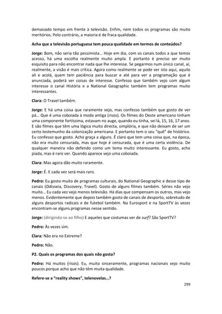 demasiado tempo em frente à televisão. Enfim, nem todos os programas são muito
meritórios. Pelo contrário, a maioria é de fraca qualidade.

Acha que a televisão portuguesa tem pouca qualidade em termos de conteúdos?

Jorge: Bom, não seria tão pessimista… Hoje em dia, com os canais todos a que temos
acesso, há uma escolha realmente muito ampla. E portanto é preciso ser muito
esquisito para não encontrar nada que lhe interesse. Se pegarmos num único canal, aí,
realmente, a visão é mais crítica. Agora como realmente se pode ver isto aqui, aquilo
ali e acolá, quem tem paciência para buscar e até para ver a programação que é
anunciada, poderá ver coisas de interesse. Confesso que também vejo com algum
interesse o canal História e a National Geographic também tem programas muito
interessantes.

Clara: O Travel também.

Jorge: E há uma coisa que raramente vejo, mas confesso também que gosto de ver
pá… Que é uma coboiada à moda antiga (risos). Os filmes do Oeste americano tinham
uma componente fortíssima, estavam no auge, quando eu tinha, sei lá, 15, 16, 17 anos.
E são filmes que têm uma lógica muito directa, simplória, e que não deixam de ser um
certo testemunho da colonização americana. E portanto tem o seu “quê” de histórico.
Eu confesso que gosto. Acho graça a alguns. É claro que tem uma coisa que, na época,
não era muito censurada, mas que hoje é censurada, que é uma certa violência. De
qualquer maneira não defendo como um tema muito interessante. Eu gosto, acho
piada, mas é raro ver. Quando aparece vejo uma coboiada.

Clara: Mas agora dão muito raramente.

Jorge: É. E cada vez será mais raro.

Pedro: Eu gosto muito de programas culturais, do National Geographic e desse tipo de
canais (Odisseia, Discovery, Travel). Gosto de alguns filmes também. Séries não vejo
muito… Eu cada vez vejo menos televisão. Há dias que compensam os outros, mas vejo
menos. Evidentemente que depois também gosto de canais de desporto, sobretudo de
alguns desportos radicais e de futebol também. Na Eurosport e na SportTV às vezes
encontram-se alguns programas nesse sentido.

Jorge: (dirigindo-se ao filho) E aqueles que costumas ver de surf? São SportTV?

Pedro: Às vezes sim.

Clara: Não era no Extreme?

Pedro: Não.

P2. Quais os programas dos quais não gosta?

Pedro: Há muitos (risos). Eu, muito sinceramente, programas nacionais vejo muito
poucos porque acho que não têm muita qualidade.

Refere-se a “reality shows”, telenovelas…?
                                                                                  299
 