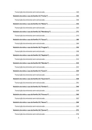 Transcrição da entrevista semi-estruturada ......................................................................... 140

Relatório da visita a casa da família 14 (“Freitas”) ............................................................ 145

   Transcrição da entrevista semi-estruturada ......................................................................... 148

Relatório da visita a casa da família 15 (“Matos”) ............................................................. 156

   Transcrição da entrevista semi-estruturada ......................................................................... 162

Relatório da visita a casa da família 16 (“Mendonça”) ...................................................... 171

   Transcrição da entrevista semi-estruturada ......................................................................... 175

Relatório da visita a casa da família 17 (“Sousa”) .............................................................. 180

   Transcrição da entrevista semi-estruturada ......................................................................... 184

Relatório da visita a casa da família 18 (“Fragoso”) ........................................................... 193

   Transcrição da entrevista semi-estruturada ......................................................................... 198

Relatório da visita a casa da família 19 (“Baptista”) .......................................................... 211

   Transcrição da entrevista semi-estruturada ......................................................................... 213

Relatório da visita a casa da família 20 (“Mendes”) .......................................................... 219

   Transcrição da entrevista semi-estruturada ......................................................................... 222

Relatório da visita a casa da família 21 (“Costa”) .............................................................. 229

   Transcrição da entrevista semi-estruturada ......................................................................... 232

Relatório da visita a casa da família 22 (“Guerreiro”) ........................................................ 238

   Transcrição da entrevista semi-estruturada ......................................................................... 241

Relatório da visita a casa da família 23 (“Simões”) ............................................................ 249

   Transcrição da entrevista semi-estruturada ......................................................................... 254

Relatório da visita a casa da família 24 (“Fonseca”) .......................................................... 260

   Transcrição da entrevista semi-estruturada ......................................................................... 262

Relatório da visita a casa da família 25 (“Neves”) ............................................................. 268

   Transcrição da entrevista semi-estruturada ......................................................................... 269

Relatório da visita a casa da família 26 (“Gomes”) ............................................................ 275

   Transcrição da entrevista semi-estruturada ......................................................................... 278

                                                                                                                         3
 