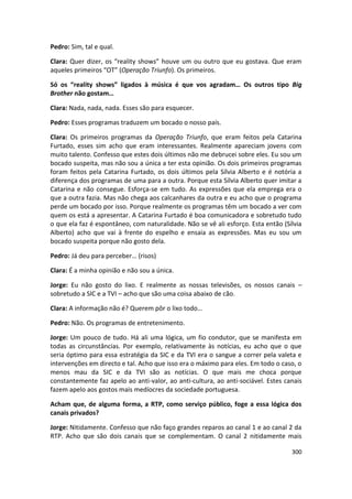 Pedro: Sim, tal e qual.

Clara: Quer dizer, os “reality shows” houve um ou outro que eu gostava. Que eram
aqueles primeiros “OT” (Operação Triunfo). Os primeiros.

Só os “reality shows” ligados à música é que vos agradam… Os outros tipo Big
Brother não gostam…

Clara: Nada, nada, nada. Esses são para esquecer.

Pedro: Esses programas traduzem um bocado o nosso país.

Clara: Os primeiros programas da Operação Triunfo, que eram feitos pela Catarina
Furtado, esses sim acho que eram interessantes. Realmente apareciam jovens com
muito talento. Confesso que estes dois últimos não me debrucei sobre eles. Eu sou um
bocado suspeita, mas não sou a única a ter esta opinião. Os dois primeiros programas
foram feitos pela Catarina Furtado, os dois últimos pela Sílvia Alberto e é notória a
diferença dos programas de uma para a outra. Porque esta Sílvia Alberto quer imitar a
Catarina e não consegue. Esforça-se em tudo. As expressões que ela emprega era o
que a outra fazia. Mas não chega aos calcanhares da outra e eu acho que o programa
perde um bocado por isso. Porque realmente os programas têm um bocado a ver com
quem os está a apresentar. A Catarina Furtado é boa comunicadora e sobretudo tudo
o que ela faz é espontâneo, com naturalidade. Não se vê ali esforço. Esta então (Sílvia
Alberto) acho que vai à frente do espelho e ensaia as expressões. Mas eu sou um
bocado suspeita porque não gosto dela.

Pedro: Já deu para perceber… (risos)

Clara: É a minha opinião e não sou a única.

Jorge: Eu não gosto do lixo. E realmente as nossas televisões, os nossos canais –
sobretudo a SIC e a TVI – acho que são uma coisa abaixo de cão.

Clara: A informação não é? Querem pôr o lixo todo…

Pedro: Não. Os programas de entretenimento.

Jorge: Um pouco de tudo. Há ali uma lógica, um fio condutor, que se manifesta em
todas as circunstâncias. Por exemplo, relativamente às notícias, eu acho que o que
seria óptimo para essa estratégia da SIC e da TVI era o sangue a correr pela valeta e
intervenções em directo e tal. Acho que isso era o máximo para eles. Em todo o caso, o
menos mau da SIC e da TVI são as notícias. O que mais me choca porque
constantemente faz apelo ao anti-valor, ao anti-cultura, ao anti-sociável. Estes canais
fazem apelo aos gostos mais medíocres da sociedade portuguesa.

Acham que, de alguma forma, a RTP, como serviço público, foge a essa lógica dos
canais privados?

Jorge: Nitidamente. Confesso que não faço grandes reparos ao canal 1 e ao canal 2 da
RTP. Acho que são dois canais que se complementam. O canal 2 nitidamente mais

                                                                                   300
 