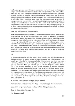 erudito, que ignora e escamoteia completamente a problemática das audiências, até
porque nem tem necessidade disso porque não tem publicidade. Por outro lado, a
crítica que faço não é por aquilo que apresenta, mas é por aquilo que não apresenta.
Ou seja, a produção nacional é realmente modesta. Uma coisa a que eu assisti,
durante muito tempo, foi a uma certa presença e a uma certa importância do teatro
na televisão. Hoje é raríssimo, super raro. Na área dos grandes programas de
passagem de ano, por exemplo, é uma charutada do pior que se possa imaginar. E
acho que naquela altura seria relativamente fácil e talvez muito interessante um bom
programa de variedades, com bons artistas nacionais, etc. A lógica da programação da
SIC e da TVI é muito semelhante e concorrente, de tal forma que as estrelas de uns são
contratadas para os outros.

Clara: Pois, passeiam-se de canal para canal.

Jorge: Aqueles programas da tarde e da manhã não vejo com atenção, nem de uma
forma seguida, mas de vez em quando vejo uns “flashes” e realmente toda aquela
programação, aquilo tudo espremido, intoxica verdadeiramente a cultura popular
portuguesa. O que acho lamentável e dramático. Fazer apelo àquilo que não presta,
pôr num grande pedestal coisas que efectivamente são medíocres para mim é
profundamente chocante e acho que é lamentável. Depois caiu-se nesta situação do
vale tudo. A propósito do raio dos “shares” e das audiências vale tudo e pronto. Se a
gente comparar as audiências, programas bom são completamente penalizados pelas
audiências e, no peso lá das avaliações de audiências, têm zero ao lado de coisas que
não prestam e têm vinte.

(…)

Eu acho que a produção do canal público devia, de facto, ter em conta a produção
destes programas de ordem cultural e situar-se naquilo que é interessante e não
naquilo que é lixo. E aí as pessoas escolherão. Evidentemente que, como sou muito
pessimista, acho que vão escolher o lixo, como já escolhem hoje. Mas o fundamental é
que haja alternativa. Mais que não seja, que eu não seja obrigado a ver lixo. Cá em
casa, a não ser uma telenovela ou outra, que é inevitável… A televisão realmente
entrou de armas e bagagens nas nossas casas e se não estivesse aqui a fazer a
entrevista, a esta hora, estava tudo ligado e, mesmo que a gente não queira, acaba por
ver. Depois também há uma coisa terrível. Eu quando estou nos restaurantes e vejo
uma televisão não procuro uma cadeira de costas viradas porque, sem querer, a gente
está sempre com os olhos naquilo. É automático, até porque a imagem mexe e a
gente, sem querer, vê.

P8. Quantas horas de televisão vê por dia (em média)?

Pedro: Uma hora por dia é muito. Não chego a ver uma hora por dia semanalmente.

Jorge: A não ser que tenha futebol. Se houver futebol é logo hora e meia.

Clara: Eu não vejo duas horas por dia.

E ao fim-de-semana?
                                                                                  301
 
