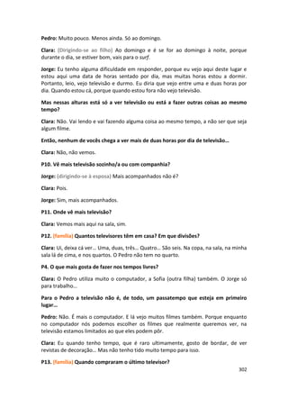 Pedro: Muito pouco. Menos ainda. Só ao domingo.

Clara: (Dirigindo-se ao filho) Ao domingo e é se for ao domingo à noite, porque
durante o dia, se estiver bom, vais para o surf.

Jorge: Eu tenho alguma dificuldade em responder, porque eu vejo aqui deste lugar e
estou aqui uma data de horas sentado por dia, mas muitas horas estou a dormir.
Portanto, leio, vejo televisão e durmo. Eu diria que vejo entre uma e duas horas por
dia. Quando estou cá, porque quando estou fora não vejo televisão.

Mas nessas alturas está só a ver televisão ou está a fazer outras coisas ao mesmo
tempo?

Clara: Não. Vai lendo e vai fazendo alguma coisa ao mesmo tempo, a não ser que seja
algum filme.

Então, nenhum de vocês chega a ver mais de duas horas por dia de televisão…

Clara: Não, não vemos.

P10. Vê mais televisão sozinho/a ou com companhia?

Jorge: (dirigindo-se à esposa) Mais acompanhados não é?

Clara: Pois.

Jorge: Sim, mais acompanhados.

P11. Onde vê mais televisão?

Clara: Vemos mais aqui na sala, sim.

P12. (família) Quantos televisores têm em casa? Em que divisões?

Clara: Ui, deixa cá ver… Uma, duas, três… Quatro… São seis. Na copa, na sala, na minha
sala lá de cima, e nos quartos. O Pedro não tem no quarto.

P4. O que mais gosta de fazer nos tempos livres?

Clara: O Pedro utiliza muito o computador, a Sofia (outra filha) também. O Jorge só
para trabalho…

Para o Pedro a televisão não é, de todo, um passatempo que esteja em primeiro
lugar…

Pedro: Não. É mais o computador. E lá vejo muitos filmes também. Porque enquanto
no computador nós podemos escolher os filmes que realmente queremos ver, na
televisão estamos limitados ao que eles podem pôr.

Clara: Eu quando tenho tempo, que é raro ultimamente, gosto de bordar, de ver
revistas de decoração… Mas não tenho tido muito tempo para isso.

P13. (família) Quando compraram o último televisor?
                                                                                  302
 