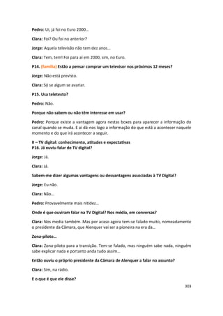 Pedro: Ui, já foi no Euro 2000…

Clara: Foi? Ou foi no anterior?

Jorge: Aquela televisão não tem dez anos…

Clara: Tem, tem! Foi para aí em 2000, sim, no Euro.

P14. (família) Estão a pensar comprar um televisor nos próximos 12 meses?

Jorge: Não está previsto.

Clara: Só se algum se avariar.

P15. Usa teletexto?

Pedro: Não.

Porque não sabem ou não têm interesse em usar?

Pedro: Porque existe a vantagem agora nestas boxes para aparecer a informação do
canal quando se muda. E aí dá-nos logo a informação do que está a acontecer naquele
momento e do que irá acontecer a seguir.

II – TV digital: conhecimento, atitudes e expectativas
P16. Já ouviu falar de TV digital?

Jorge: Já.

Clara: Já.

Sabem-me dizer algumas vantagens ou desvantagens associadas à TV Digital?

Jorge: Eu não.

Clara: Não…

Pedro: Provavelmente mais nitidez…

Onde é que ouviram falar na TV Digital? Nos média, em conversas?

Clara: Nos media também. Mas por acaso agora tem-se falado muito, nomeadamente
o presidente da Câmara, que Alenquer vai ser a pioneira na era da…

Zona-piloto…

Clara: Zona-piloto para a transição. Tem-se falado, mas ninguém sabe nada, ninguém
sabe explicar nada e portanto anda tudo assim…

Então ouviu o próprio presidente da Câmara de Alenquer a falar no assunto?

Clara: Sim, na rádio.

E o que é que ele disse?
                                                                               303
 