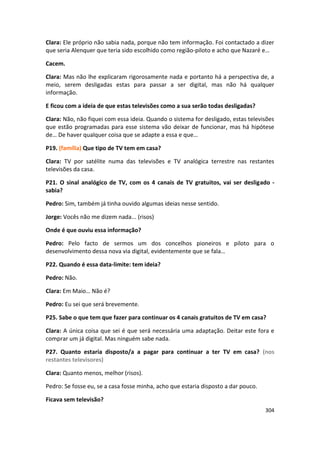 Clara: Ele próprio não sabia nada, porque não tem informação. Foi contactado a dizer
que seria Alenquer que teria sido escolhido como região-piloto e acho que Nazaré e…

Cacem.

Clara: Mas não lhe explicaram rigorosamente nada e portanto há a perspectiva de, a
meio, serem desligadas estas para passar a ser digital, mas não há qualquer
informação.

E ficou com a ideia de que estas televisões como a sua serão todas desligadas?

Clara: Não, não fiquei com essa ideia. Quando o sistema for desligado, estas televisões
que estão programadas para esse sistema vão deixar de funcionar, mas há hipótese
de… De haver qualquer coisa que se adapte a essa e que…

P19. (família) Que tipo de TV tem em casa?

Clara: TV por satélite numa das televisões e TV analógica terrestre nas restantes
televisões da casa.

P21. O sinal analógico de TV, com os 4 canais de TV gratuitos, vai ser desligado -
sabia?

Pedro: Sim, também já tinha ouvido algumas ideias nesse sentido.

Jorge: Vocês não me dizem nada... (risos)

Onde é que ouviu essa informação?

Pedro: Pelo facto de sermos um dos concelhos pioneiros e piloto para o
desenvolvimento dessa nova via digital, evidentemente que se fala…

P22. Quando é essa data-limite: tem ideia?

Pedro: Não.

Clara: Em Maio… Não é?

Pedro: Eu sei que será brevemente.

P25. Sabe o que tem que fazer para continuar os 4 canais gratuitos de TV em casa?

Clara: A única coisa que sei é que será necessária uma adaptação. Deitar este fora e
comprar um já digital. Mas ninguém sabe nada.

P27. Quanto estaria disposto/a a pagar para continuar a ter TV em casa? (nos
restantes televisores)

Clara: Quanto menos, melhor (risos).

Pedro: Se fosse eu, se a casa fosse minha, acho que estaria disposto a dar pouco.

Ficava sem televisão?
                                                                                    304
 