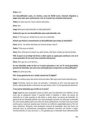 Pedro: Sim.

Um descodificador custa, no mínimo, cerca de 40/50 euros. Estariam dispostos a
pagar esse valor para continuarem a ter os 4 canais nos restantes televisores?

Pedro: Eu acho que sim. Esses valores são justos…

Clara: Sim.

Jorge: Mas para cada televisão um descodificador?

Poderá ter que ser um descodificador para cada televisão, sim.

Clara: É. Tem que ser. Senão fica-se sem ver a televisão.

Acham que fariam o investimento no descodificador para todas as televisões?

Clara: Sei lá… Se calhar não todas ao mesmo tempo, não é?

Pedro: Tinha que se reduzir.

Clara: Pois, tinha que se reduzir ou, pelo menos, não fazer a todas ao mesmo tempo.

P28. A quem se vai dirigir de forma a obter apoio ou ajuda para continuar a ter os 4
canais gratuitos TV em casa? (nos restantes televisores)

Clara: Tem que ser a um técnico…

Se nas televisões onde só têm os 4 canais passassem a ter um 5º canal generalista
gratuito de televisão, isso seria uma motivação para comprarem um descodificador?

Pedro: Eu acho que não.

P31. O que gostaria de ver / aceder através da TV digital?

Clara: Eu confesso que não tenho nenhuma ideia. Não vejo assim tanta televisão que…

Jorge: Portanto, como eu disse no princípio, a televisão já tem uma boa gama de
oferta, sobretudo desde o momento em que temos a Zon. É uma questão de paciência.

E nas outras televisões que só têm os 4 canais?

Jorge: Digamos que as grandes coisas se vêem aqui (na televisão com satélite). Lá em
cima são as pequenas coisas. É quando estão a trabalhar e vêem um pouco de
televisão ou à noite quando se vão deitar e ainda vêem um pouco de televisão. Eu
gostaria de ver televisão pública com mais produção nacional. Eu acho que a televisão
foi uma escola pública para uma série de áreas profissionais. Era bom que essa escola
continuasse a valorizar aqueles que mostram as melhores capacidades para o fim em
vista, televisivo. Portanto, mais produção nacional de qualidade. Que isso fosse um
estímulo para os profissionais portugueses poderem caminhar em frente e seguir
meritoriamente as suas carreiras. (…) Eu gostava que a televisão fosse efectivamente


                                                                                  305
 