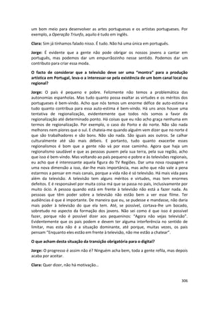 um bom meio para desenvolver as artes portuguesas e os artistas portugueses. Por
exemplo, a Operação Triunfo, aquilo é tudo em inglês.

Clara: Sim já tínhamos falado nisso. É tudo. Não há uma única em português.

Jorge: É evidente que a gente não pode obrigar os nossos jovens a cantar em
português, mas podemos dar um empurrãozinho nesse sentido. Podemos dar um
contributo para criar essa moda.

O facto de considerar que a televisão deve ser uma “montra” para a produção
artística em Portugal, leva-o a interessar-se pela existência de um bom canal local ou
regional?

Jorge: O país é pequeno e pobre. Felizmente não temos a problemática das
autonomias espanholas. Mas tudo quanto possa exaltar as virtudes e os méritos dos
portugueses é bem-vindo. Acho que nós temos um enorme défice de auto-estima e
tudo quanto contribua para essa auto-estima é bem-vindo. Há uns anos houve uma
tentativa de regionalização, evidentemente que todos nós somos a favor da
regionalização até determinado ponto. Há coisas que eu não acho graça nenhuma em
termos de regionalização. Por exemplo, o caso do Porto e do norte. Não são nada
melhores nem piores que o sul. E chateia-me quando alguém vem dizer que no norte é
que são trabalhadores e são bons. Não são nada. São iguais aos outros. Se calhar
culturalmente até são mais débeis. E portanto, tudo quanto exacerbe esses
regionalismos é bom que a gente não vá por esse caminho. Agora que haja um
regionalismo saudável e que as pessoas puxem pela sua terra, pela sua região, acho
que isso é bem-vindo. Mas voltando ao país pequeno e pobre e às televisões regionais,
eu acho que é interessante aquela figura do TV Regiões. Dar uma nova roupagem e
uma nova dimensão a isso, dar-lhe mais importância, mas acho que não vale a pena
estarmos a pensar em mais canais, porque a vida não é só televisão. Há mais vida para
além da televisão. A televisão tem alguns méritos e virtudes, mas tem enormes
defeitos. E é responsável por muita coisa má que se passa no país, inclusivamente por
muito ócio. A pessoa quando está em frente à televisão não está a fazer nada. As
pessoas que têm poder sobre a televisão não estão bem a ver esse filme. Ter
audiências é que é importante. De maneira que eu, se pudesse e mandasse, não daria
mais poder à televisão do que ela tem. Até, se possível, cortava-lhe um bocado,
sobretudo no aspecto da formação dos jovens. Não sei como é que isso é possível
fazer, porque não é possível dizer aos pequeninos: “Agora não vejas televisão”.
Evidentemente que os pais podem e devem ter alguma interferência no sentido de
limitar, mas esta não é a situação dominante, até porque, muitas vezes, os pais
pensam “Enquanto eles estão em frente à televisão, não me estão a chatear”.

O que acham desta situação da transição obrigatória para o digital?

Jorge: O progresso é assim não é? Ninguém acha bem, toda a gente refila, mas depois
acaba por aceitar.

Clara: Quer dizer, não há motivação…


                                                                                  306
 