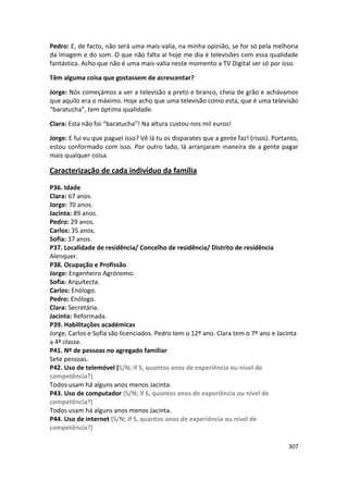 Pedro: E, de facto, não será uma mais-valia, na minha opinião, se for só pela melhoria
da imagem e do som. O que não falta aí hoje me dia é televisões com essa qualidade
fantástica. Acho que não é uma mais-valia neste momento a TV Digital ser só por isso.

Têm alguma coisa que gostassem de acrescentar?

Jorge: Nós começámos a ver a televisão a preto e branco, cheia de grão e achávamos
que aquilo era o máximo. Hoje acho que uma televisão como esta, que é uma televisão
“baratucha”, tem óptima qualidade.

Clara: Esta não foi “baratucha”! Na altura custou-nos mil euros!

Jorge: E fui eu que paguei isso? Vê lá tu os disparates que a gente faz! (risos). Portanto,
estou conformado com isso. Por outro lado, lá arranjaram maneira de a gente pagar
mais qualquer coisa.

Caracterização de cada indivíduo da família

P36. Idade
Clara: 67 anos.
Jorge: 70 anos.
Jacinta: 89 anos.
Pedro: 29 anos.
Carlos: 35 anos.
Sofia: 37 anos.
P37. Localidade de residência/ Concelho de residência/ Distrito de residência
Alenquer.
P38. Ocupação e Profissão
Jorge: Engenheiro Agrónomo.
Sofia: Arquitecta.
Carlos: Enólogo.
Pedro: Enólogo.
Clara: Secretária.
Jacinta: Reformada.
P39. Habilitações académicas
Jorge, Carlos e Sofia são licenciados. Pedro tem o 12º ano. Clara tem o 7º ano e Jacinta
a 4ª classe.
P41. Nº de pessoas no agregado familiar
Sete pessoas.
P42. Uso de telemóvel (S/N; if S, quantos anos de experiência ou nível de
competência?)
Todos usam há alguns anos menos Jacinta.
P43. Uso de computador (S/N; if S, quantos anos de experiência ou nível de
competência?)
Todos usam há alguns anos menos Jacinta.
P44. Uso de internet (S/N; if S, quantos anos de experiência ou nível de
competência?)

                                                                                       307
 