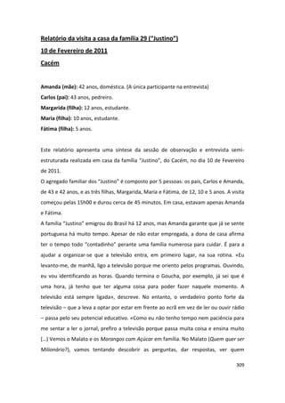 Relatório da visita a casa da família 29 (“Justino”)
10 de Fevereiro de 2011
Cacém


Amanda (mãe): 42 anos, doméstica. (A única participante na entrevista)
Carlos (pai): 43 anos, pedreiro.
Margarida (filha): 12 anos, estudante.
Maria (filha): 10 anos, estudante.
Fátima (filha): 5 anos.


Este relatório apresenta uma síntese da sessão de observação e entrevista semi-
estruturada realizada em casa da família “Justino”, do Cacém, no dia 10 de Fevereiro
de 2011.
O agregado familiar dos “Justino” é composto por 5 pessoas: os pais, Carlos e Amanda,
de 43 e 42 anos, e as três filhas, Margarida, Maria e Fátima, de 12, 10 e 5 anos. A visita
começou pelas 15h00 e durou cerca de 45 minutos. Em casa, estavam apenas Amanda
e Fátima.
A família “Justino” emigrou do Brasil há 12 anos, mas Amanda garante que já se sente
portuguesa há muito tempo. Apesar de não estar empregada, a dona de casa afirma
ter o tempo todo “contadinho” perante uma família numerosa para cuidar. É para a
ajudar a organizar-se que a televisão entra, em primeiro lugar, na sua rotina. «Eu
levanto-me, de manhã, ligo a televisão porque me oriento pelos programas. Ouvindo,
eu vou identificando as horas. Quando termina o Goucha, por exemplo, já sei que é
uma hora, já tenho que ter alguma coisa para poder fazer naquele momento. A
televisão está sempre ligada», descreve. No entanto, o verdadeiro ponto forte da
televisão – que a leva a optar por estar em frente ao ecrã em vez de ler ou ouvir rádio
– passa pelo seu potencial educativo. «Como eu não tenho tempo nem paciência para
me sentar a ler o jornal, prefiro a televisão porque passa muita coisa e ensina muito
(…) Vemos o Malato e os Morangos com Açúcar em família. No Malato (Quem quer ser
Milionário?), vamos tentando descobrir as perguntas, dar respostas, ver quem

                                                                                      309
 