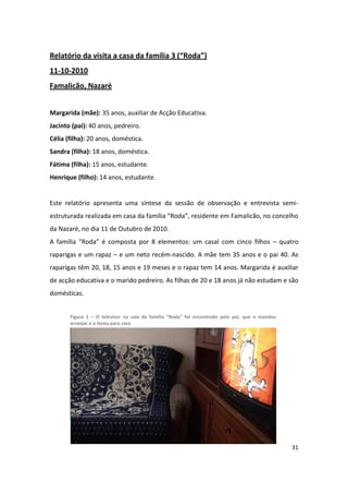 Relatório da visita a casa da família 3 (“Roda”)
11-10-2010
Famalicão, Nazaré


Margarida (mãe): 35 anos, auxiliar de Acção Educativa.
Jacinto (pai): 40 anos, pedreiro.
Célia (filha): 20 anos, doméstica.
Sandra (filha): 18 anos, doméstica.
Fátima (filha): 15 anos, estudante.
Henrique (filho): 14 anos, estudante.


Este relatório apresenta uma síntese da sessão de observação e entrevista semi-
estruturada realizada em casa da família “Roda”, residente em Famalicão, no concelho
da Nazaré, no dia 11 de Outubro de 2010.
A família “Roda” é composta por 8 elementos: um casal com cinco filhos – quatro
raparigas e um rapaz – e um neto recém-nascido. A mãe tem 35 anos e o pai 40. As
raparigas têm 20, 18, 15 anos e 19 meses e o rapaz tem 14 anos. Margarida é auxiliar
de acção educativa e o marido pedreiro. As filhas de 20 e 18 anos já não estudam e são
domésticas.


       Figura 1 – O televisor na sala da família “Roda” foi encontrado pelo pai, que o mandou
       arranjar e o levou para casa




                                                                                                31
 